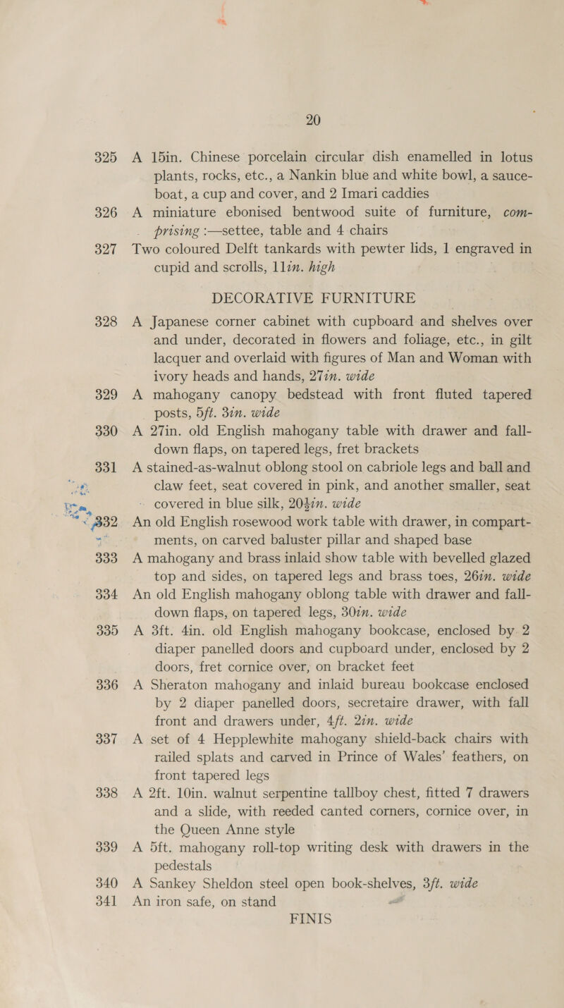 325 326 327 328 335 336 337 338 339 340 34] 20 A 15in. Chinese porcelain circular dish enamelled in lotus plants, rocks, etc., a Nankin blue and white bowl, a sauce- boat, a cup and cover, and 2 Imari caddies A miniature ebonised bentwood suite of furniture, com- prising :—settee, table and 4 chairs , Two coloured Delft tankards with pewter lids, 1 engraved in cupid and scrolls, llin. high DECORATIVE FURNITURE A Japanese corner cabinet with cupboard and shelves over and under, decorated in flowers and foliage, etc., in gilt lacquer and overlaid with figures of Man and Woman with ivory heads and hands, 277. wide A mahogany canopy bedstead with front fluted tapered posts, 5ft. 30n. wide A 27in. old English mahogany table with drawer and fall- down flaps, on tapered legs, fret brackets A stained-as-walnut oblong stool on cabriole legs and ball and claw feet, seat covered in pink, and another smaller, seat - covered in blue silk, 2047n. wide An old English rosewood work table with drawer, in compart- ments, on carved baluster pillar and shaped base A mahogany and brass inlaid show table with bevelled glazed top and sides, on tapered legs and brass toes, 267”. wide An old English mahogany oblong table with drawer and fall- down flaps, on tapered legs, 30in. wide A 3ft. 4in. old English mahogany bookcase, enclosed by. 2 diaper panelled doors and cupboard under, enclosed by 2 doors, fret cornice over, on bracket feet A Sheraton mahogany and inlaid bureau bookcase enclosed by 2 diaper panelled doors, secretaire drawer, with fall front and drawers under, 4/t. 27n. wide A set of 4 Hepplewhite mahogany shield-back chairs with railed splats and carved in Prince of Wales’ feathers, on front tapered legs A 2ft. 10in. walnut serpentine tallboy chest, fitted 7 drawers and a slide, with reeded canted corners, cornice over, in the Queen Anne style A 5ft. mahogany roll-top writing desk with drawers in the pedestals A Sankey Sheldon steel open book-shelves, 3/t. wide An iron safe, on stand FINIS