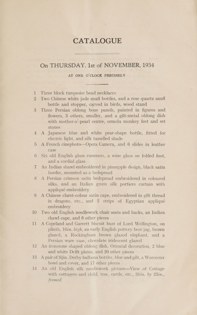 10 EL 12 13 14 CATALOGUE   AT ONE O'CLOCK PRECISELY Three block turquoise bead necklaces Two Chinese white jade snuff bottles, and a rose quartz snuff bottle and stopper, carved in birds, wood stand Three Persian oblong bone panels, painted in figures and flowers, 3 others, smaller, and a gilt-metal oblong dish with mother-o’-pearl centre, ormolu monkey feet and set stones A Japanese blue and white pear-shape bottle, fitted for electric light, and silk tasselled shade | A French cinephoto—Opera Camera, and 6 slides in leather case Six old English glass ruammers, a wine glass on folded foot, and a cordial glass | An Indian shawl embroidered in pineapple design, black satin border, mounted as a bedspread A Persian crimson satin bedspread embroidered in coloured silks, and an Italian green silk portiere curtain with appliqué embroidery A Chinese claret-colour satin cape, embroidered in gilt thread in dragons, etc., and 2 strips of Egyptian appliqué embroidery Two old English needlework chair seats and backs, an Indian shawl cape, and 8 other pieces A Copeland and Garrett biscuit bust of Lord Wellington, on plinth, 167. high, an early English pottery beer jug, brown glazed, a Rockingham brown glazed elephant, and a Persian ware vase, chocolate iridescent glazed An ironstone shaped oblong dish, Oriental decoration, 2 blue and white Delft plates, and 20 other pieces A pair of 34in. Derby bulbous bottles, blue and gilt, a Worcester bowl and cover, and 17 other pieces An old English silk needlework picture—View of Cottage with cottagers and child, tree, cattle, etc., 3lzm. by 237n., framed