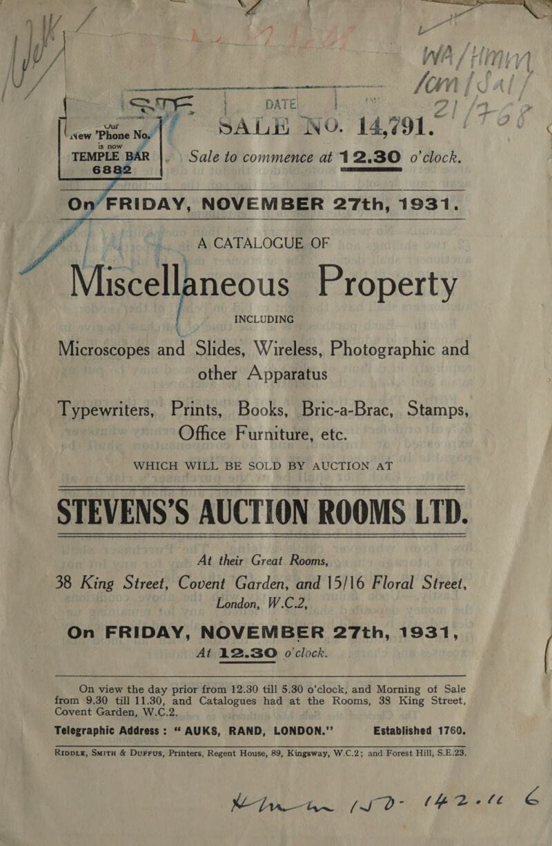     ce a CI A 8 BRR aN _ DATE | 7} SALE NO. 14, 791. Sale to commence at 12.30 o'clock.   On’ FRIDAY, NOVEMBER 27th, 1931.   A CATALOGUE OF j : } Miscellaneous Property INCLUDING Microscopes xa Slides, Wireless, Photographic and other Apparatus Typewriters, Prints, Books, Bric-a-Brac, Stamps, | | Office Furniture, etc. WHICH WILL BE SOLD BY AUCTION AT STEVENS’S AUCTION ROOMS LTD. At their Great Rooms, 38 King Street, Covent Garden, and 15/16 Floral Street, London, W.C.2, On FRIDAY, NOVEMBER 27th, 1931, At 12.30 o'clock. On view the day prior from 12.30 till 5.30 o’clock, and Morning of Sale from 9.30 till 11.30, and Catalogues had at the Rooms, 38 King Street, Covent Garden, W. C.2 Telegraphic Address: “ Eis RAND, LONDON.’’ Established 1760. 