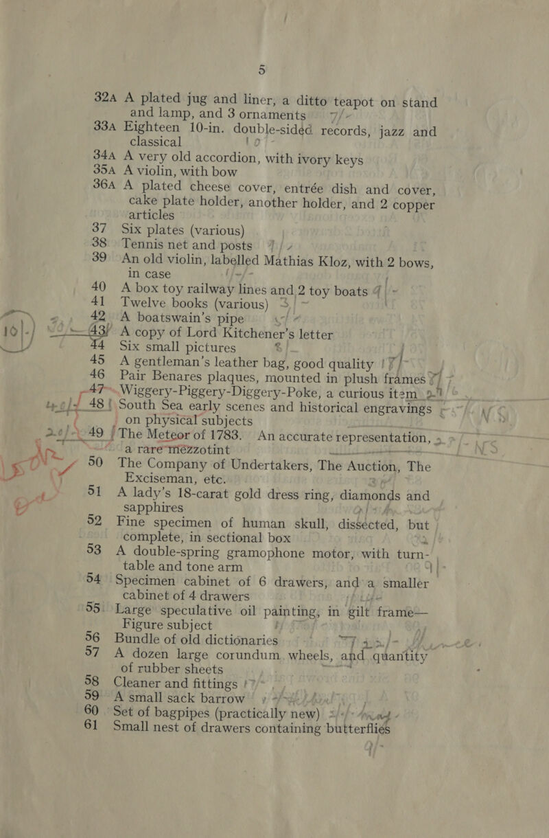 32A A plated jug and liner, a ditto teapot on stand and lamp, and 3 ornaments. _77/- 33A Eighteen 10-in. double- sidéd records, jazz and classical 344 A very old Sr with ivory keys 354 A violin, with bow 364A A plated cheese cover, entrée dish and cover, cake plate holder, another holder, and 2 copper articles Six plates (various) 38 Tennis net and posts. 7 / / 39 An old violin, tg Mathias Kloz, with 2 Need in case 40 A box toy cailwary ih and. - toy boats 4 41 Twelve books (various) ~ 42% A boatswain’s pipe 44 Six small pictures 45 A gentleman’s leather bag, good quality | t}- 46 Pair Benares plaques, mounted in plush frAniea Y a. At) 10) j Le jf ri ae 0) \o4 | Ae on physical subjects “a raremézzotint 50 The Company of Undertakers, The AriétiGhy The Exciseman, etc. 51 A lady’s 18-carat gold dress ring, diamonds and sapphires 52 Fine specimen of human skull, dishotdd, but complete, in sectional box table and tone arm a | 94 Specimen cabinet of 6 drawers, and a smaller | cabinet of 4 drawers 95. Large speculative oil paintings in eat fame Figure subject . 56 Bundle of old dictionaries dod ee 97 A dozen large corundum wheels, and HEE we, of rubber sheets °8 Cleaner and fittings |? | | 99° A small sack barrow » +>). Adal” 60 | Set of bagpipes (practically ney Sh) AnpLetd « 61 Small nest of drawers containing: butterflies