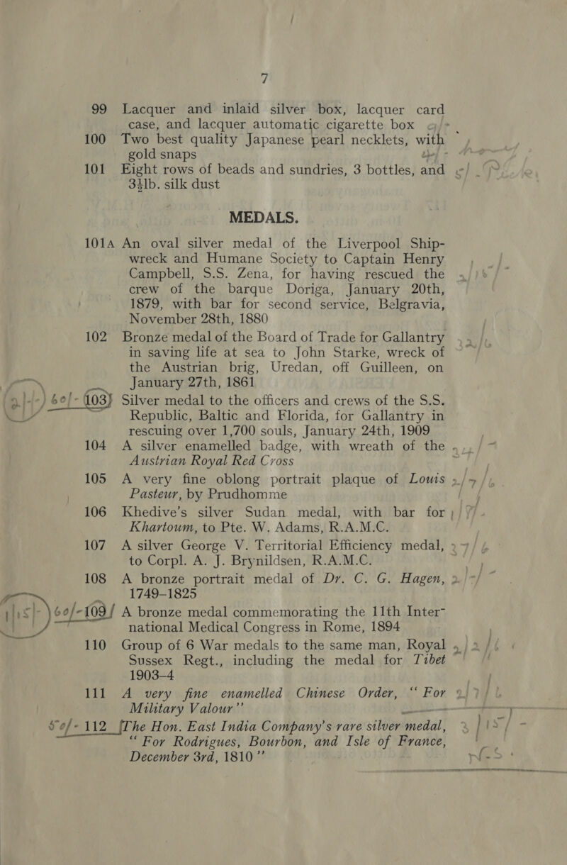 99 Lacquer and inlaid silver box, lacquer card case, and lacquer automatic cigarette box 101 Eight rows of beads and sundries, 3 bottles, an 34lb. silk dust MEDALS. 1014 An oval silver medal of the Liverpool Ship- wreck and Humane Society to Captain Henry Campbell, S.S. Zena, for having rescued the crew of the barque Doriga, January 20th, 1879, with bar for second service, Belgravia, November 28th, 1880 102. Bronze medal of the Board of Trade for Gallantry in saving life at sea to John Starke, wreck of the Austrian brig, Uredan, off Guilleen, on January 27th, 1861 a/--) 6¢)- 103) Silver medal to the officers and crews of the S.S. . LY Republic, Baltic and Florida, for Gallantry in rescuing over 1,700 souls, January 24th, 1909 Austrian Royal Red Cross Pasteur, by Prudhomme Khartoum, to Pte. W. Adams, R.A.M.C. to Corpl. A. J. Brynildsen, R.A.M.C. 108 A bronze portrait medal of Dr. C. G. Hagen, 1749-1825 6o/-109 A bronze medal commemorating the 11th Inter- , national Medical Congress in Rome, 1894  Sussex Regt., including the medal for Tubet 1903-4 Military Valour”’ “ For Rodrigues, Bourbon, and Isle of France, December 3rd, 1810 ”’