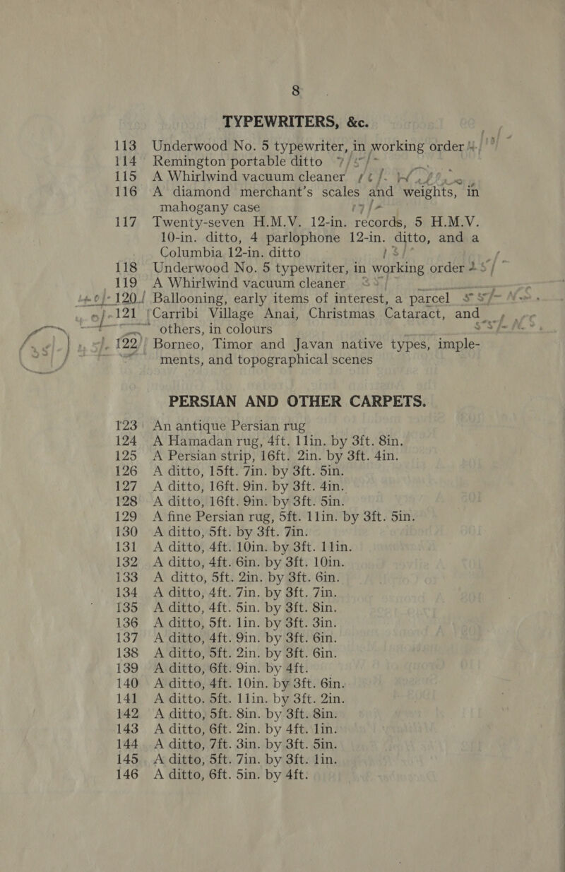 TYPEWRITERS, &amp;c. 113 Underwood No. 5 typewriter, in working order 4.) |” 114 Remington portable ditto 7/* we 115 A Whirlwind vacuum cleaner /¢/- Wu! 0 , 116 A diamond merchant’s scales pa weights, ih mahogany case 7] 117 Twenty-seven H.M.V. 12-in. bets: 5 H.M.V. 10-in. ditto, 4 parlophone 12- ain. ditto, and a Columbia 12-in. ditto 118 Underwood No. 5 typewriter, in gris order + 5 119 A Whirlwind vacuum cleaner ° ; {22 '' Borneo, Timor and Javan native types, imple- ~~ ments, and topographical scenes PERSIAN AND OTHER CARPETS. 123 An antique Persian rug 124 A Hamadan rug, 4ft. llin. by 3ft. 8in. 125 A Persian strip, 16ft. 2in. by 3ft. 4in. 126 A ditto, 15ft. 7in. by 3ft. Sin. 127 A ditto, 16ft. 9in. by 3ft. 4in. 128 A ditto, 16ft. 9in. by 3ft. 5in. 129 A fine Persian rug, 5ft. 1lin. by 3ft. 5in. 130 A ditto, 5ft. by 3ft. 7in. 131 A ditto, 4ft. 10in. by 3ft. 11in. 132 A ditto, 4ft. 6in. by 3ft. 10in. 133 A ditto, 5ft. 2in. by 3ft. 6in. 134 A ditto, 4ft. 7in. by 3ft. 7in. 135 A ditto, 4ft. 5in. by 3ft. 8in. 136 A ditto, 5ft. lin. by 3ft. 3in. 137 A-ditto, 4ft. 9in. by 3ft. 6in. 138 A ditto, 5ft. 2in. by 3ft. 6in. 139 A ditto, 6ft. 9in. by 4ft. 140 A ditto, 4ft. 10in. by 3ft. 6in. 141 A ditto. Sft. 1lin. by 3ft. 2in. 142 A ditto, 5ft. 8in. by 3ft. 8in. 143. A ditto, 6ft. 2in. by 4ft. lin. 144. A ditto, 7ft. 3in. by 3ft. Sin. 145. A ditto, 5ft. 7in. by 3ft. Lin. 146 A ditto, 6ft. Sin. by 4ft.