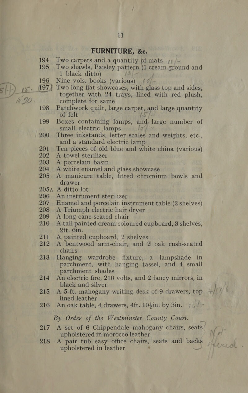 1] FURNITURE, &amp;c. Iwo carpets and a quantity of mats ,; Two shawls, Paisley patiers (1 cream ground and 1 black ditto) Two long flat showcases, with glass top and sides, together with 24 trays, lined with red plush, complete for same Patchwork quilt, large Soret and large quantity of felt Boxes containing lamps, and large number of small electric lamps Three inkstands, letter écale¢ and weights, etc., and a standard electric lamp Ten pieces of old blue and white china (various) A towel sterilizer A porcelain basin A white enamel and glass showcase A manicure table, fitted chromium bowls and drawer A ditto lot An instrument sterilizer Enamel and porcelain instrument table (2 shelves) A Triumph electric hair dryer A long cane-seated chair A tall painted cream coloured cupboard, 3 shelves, 2ft. 6in. A painted cupboard, 2 shelves A bentwood arm- chair, and 2 oak rush-seated chairs Hanging wardrobe fixture, a lampshade in parchment, with hanging tassel, and 4 small parchment shades An electric fire, 210 volts, and 2 fancy mirrors, in black and silver A 5-ft. mahogany writing desk of 9 drawers, top lined leather An oak table, 4 drawers, 4ft. 104in. by 3in. }),/ - 217 218 upholstered in morocco leather A pair tub easy office chairs, seats and backs upholstered in leather °