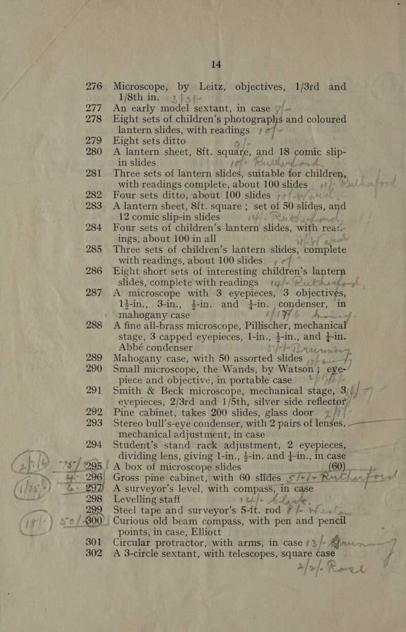 Microscope, by Leitz, objectives, 1/3rd and 1/8th in. 2 balfe- } An early model sextant, in case i= Fight sets of children’s sae &amp; and coloured lantern slides, with . tel fi Eight sets ditto A lantern sheet, 8ft. square, and 18 omic slip- in slides RAAT ML oti Three sets of lantern Slides: suitable for children, with readings complete, about 100 slides et Four sets ditto, about 100 slides ;»/.\ A lantern sheet, 8ft. square ; set of 50 slides, and 12 comic slip-in slides p UE! Ry Je Four sets of children’s lantern slides, with 1 reac ings, about 100 in all Three sets of children’s lantern slides, Ieompleke with readings, about 100 slides, «7 Eight short sets of interesting children’ S lantern slides, complete with readings hiple SA oh tlgn yl A microscope with 3 eyepieces, 3 objabLiaen 14-in., 3-in., 4-in. and 4-in. condenser, in mahogany case MIFL GO hw : A fine all-brass microscope, he beset i mechanical stage, 3 capped eyepieces, l-in., $-in., oe +-in. Abbé condenser PAs Mahogany case, with 50 seared sede hg oP Small microscope, the Wands, by Watson ; a piece and objective, in portable cases) *f/' af Smith &amp; Beck microscope, mechanical stage, 3// evepieces, 2/3rd and 1/5th, silver side reflector, Pine cabinet, takes 200 slides, glass door mechanical adjustment, in case Student’s stand rack adjustment, 2 eyepieces, dividing lens, giving 1-in., $-in. and 4-in., in case A surveyor’s level, with Sibiu in case Levelling staff pupJ- AL, Steel tape and surveyor’s 5-ft. My ? i Wicetee. points, in case, Elliott A 3-circle sextant, with telescopes, square case