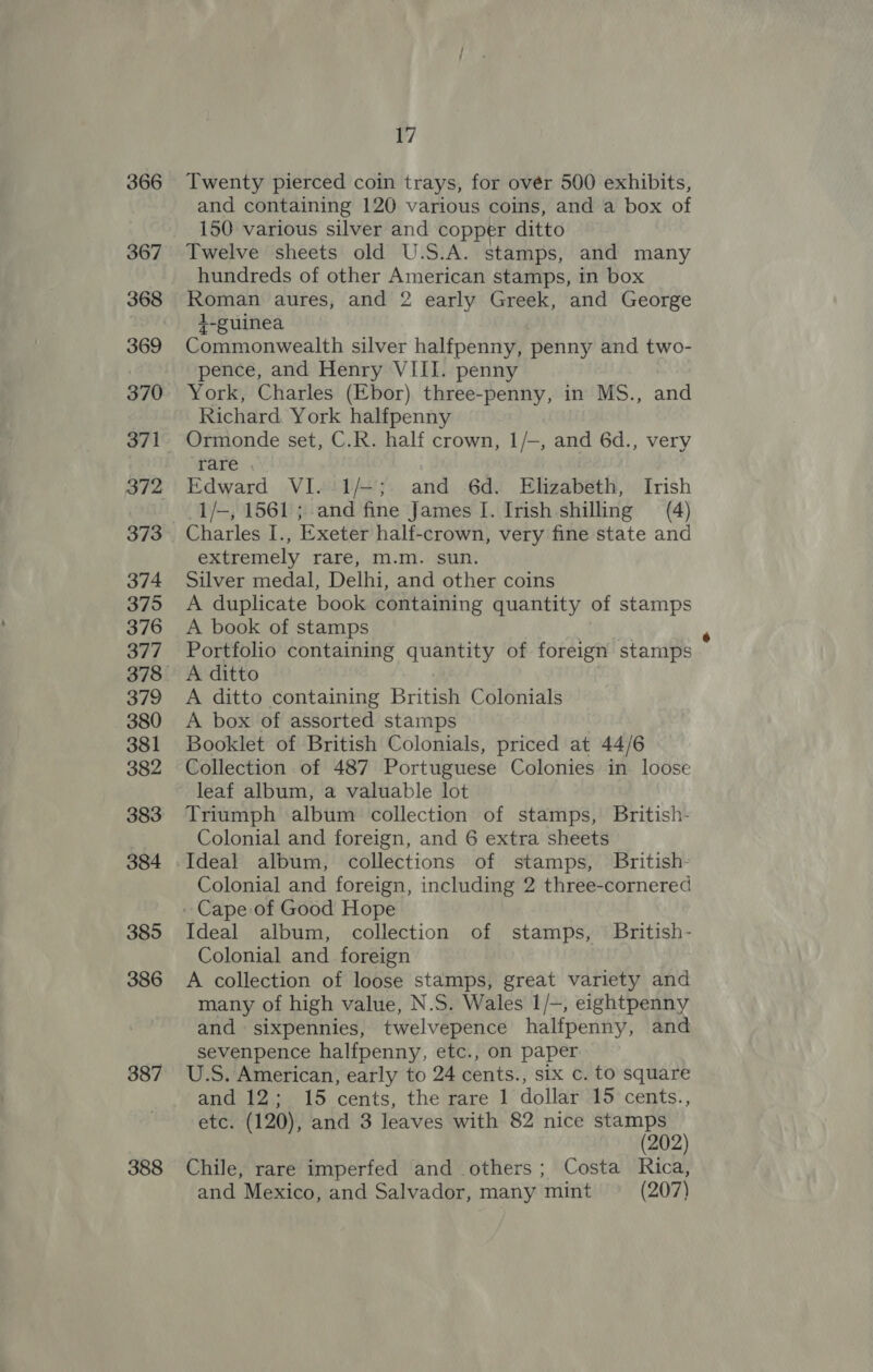 366 367 368 369 370 371 372 373 374 375 376 377 379 380 381 382 383 384 385 386 387 388 17 Twenty pierced coin trays, for ovér 500 exhibits, and containing 120 various coins, and a box of 150 various silver and copper ditto Twelve sheets old U.S.A. stamps, and many hundreds of other American stamps, in box Roman aures, and 2 early Greek, and George +-guinea Commonwealth silver halfpenny, penny and two- pence, and Henry VIII. penny York, Charles (Ebor) three-penny, in MS., and Richard York halfpenny Ormonde set, C.R. half crown, 1/—, and 6d., very rare . Edward VI.-1/—;. and 6d. Elizabeth, Irish 1/—, 1561 ; and fine James I. Irish shilling (4) Charles I., Exeter half-crown, very fine state and extremely rare, m.m. sun. Silver medal, Delhi, and other coins A duplicate book containing quantity of stamps A book of stamps Portfolio containing se tie | of foreign stamps A ditto A ditto containing British Colonials A box of assorted stamps Booklet of British Colonials, priced at 44/6 Collection of 487 Portuguese Colonies in loose leaf album, a valuable lot Triumph album collection of stamps, British- Colonial and foreign, and 6 extra sheets Ideal album, collections of stamps, British- Colonial and foreign, including 2 three-cornered Ideal album, collection of stamps, British- Colonial and foreign A collection of loose stamps, great variety and many of high value, N.S. Wales 1/-, eightpenny and sixpennies, twelvepence halfpenny, and sevenpence halfpenny, etc., on paper U.S. American, early to 24 cents., six c. to square and 12; 15 cents, the rare 1 dollar 15 cents., etc. (120), and 3 leaves with 82 nice stamps (202) Chile, rare imperfed and others; Costa Rica, and Mexico, and Salvador, many mint (207)