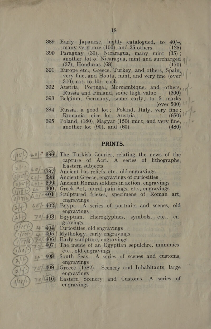 389 Early Japanese, highly catalogued, to 40/-, many very rare (100), and 25 others (125) 390 Paraguay (30), Nicaragua, many mint (35) ; another lot of Nicaragua, mint and surcharged a) (37), Honduras (68) (170) 391 Europe etc., Greece, Turkey, and others, Spain, |. very fine, and Houta, mint, and very fine (over 310), cat: to 10/— each 392 Austria, Portugal, Morcambique, and_ others, a Russia and Finland, some high value (300) 393 Belgium, Germany, some early, to 5 marks (over 500) '! 394 Russia, a good lot ; Poland, Italy, very fine; , Rumania, nice lot, Austria (650) 395 Poland, (180), Magyar (150) mint, and very fine, . another lot (90), and (60) (480) PRINTS. ( el) pOf- 396 | The Turkish Courier, relating the news of the Nhe capture of Acri. A_ series of lithographs, , e Eastern subjects a 97) Ancient bas-reliefs, etc., old engravings 60) $98 Ancient Greece, engravings of curiosities vie!) 899). Ancient Roman soldiers in action, engravings “= ty. 400) Greek Art, mural paintings, etc., engravings =< 5.7401 { Sculptured friezes, specimens of Roman art, fas ___ engravings ‘jj-) &amp;&amp;)- 402) Egypt. <A series of portraits and scenes, old oe) epee eNneTANIIPS al) 74/-403/ Egyptian. Hieroglyphics, symbols, etc., en > gravings lf “De 3 404) Curiosities, old engravings - 405 | Mythology, early engravings i \7o -406/ Early sculpture, engravings i fe _407{ The inside of an Egyptian sepulchre, mummies, Cé 76) ¥ , ete., old engravings eri 408 South Seas. A series of scenes and customs, Cal engravings . | a ; rr 409 | Greece (1782) Scenery and Inhabitants, large * af BE Y engravings ; ‘. bel)” 410) Eastern Scenery and Customs. <A _ series of ; =, engravings
