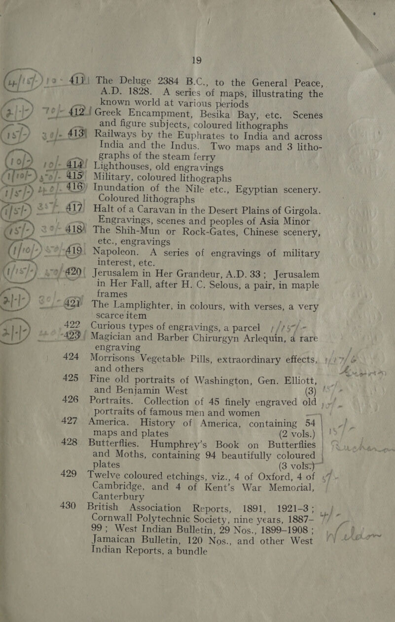 oN, &lt;/ = t}sr]-) : Gs) ST 2 fis{-) 2° 419) &gt; J /10/-) S?/-A19 Glo) 1 (1/18/+} graf €20 a. it -|-) G97 ei 82/7 4a Mi) ,. 51222 Bi) 4° !-499 424 . 425 ; 426 ‘g 427 . © i 429 g ; 430 eee. Se : Ne 19 The Deluge 2384 B.C., to the General Peace, A.D. 1828. A series of maps, illustrating the known world at various periods Greek Encampment, Besika Bay, etc. Scenes and figure subjects, coloured lithographs Railways by the Euphrates to India and across India and the Indus. Two maps and 3 litho- graphs of the steam ferry . Military, coloured lithographs Coloured lithographs Halt of a Caravan in the Desert Plains of Girgola. etc., engravings a A series of engravings of military interest, etc. in Her Fall, after H. C. Selous, a pair, in maple frames The Lamplighter, in colours, with verses, a very scarce item Curious types of engravings, a parcel s//5/-- engraving f Morrisons Vegetable Pills, extraordinary effects, )). 7. @ and others . Fee ss yt D Fine old portraits of Washington, Gen. Elliott, “ and Benjamin West (3) | Portraits. Collection of 45 finely engraved old rot portraits of famous men and women — America. History of America, containing wade be maps and plates (2 vols.) | | Butterflies. Humphrey’s Book on Butterflies | and Moths, containing 94 beautifully coloured } plates (3 vols:)~ Twelve coloured etchings, viz., 4 of Oxford, 4 of « Cambridge, and 4 of Kent’s War Memorial, Canterbury British Association Reports, 1891, é Cornwall Polytechnic Society, nine years, 1887-— 99; West Indian Bulletin, 29 Nos., 1899-1908 : inf ied Jamaican Bulletin, 120 Nos., and other West /) ““““ Indian Reports, a bundle gt 1921-3 ; my B®