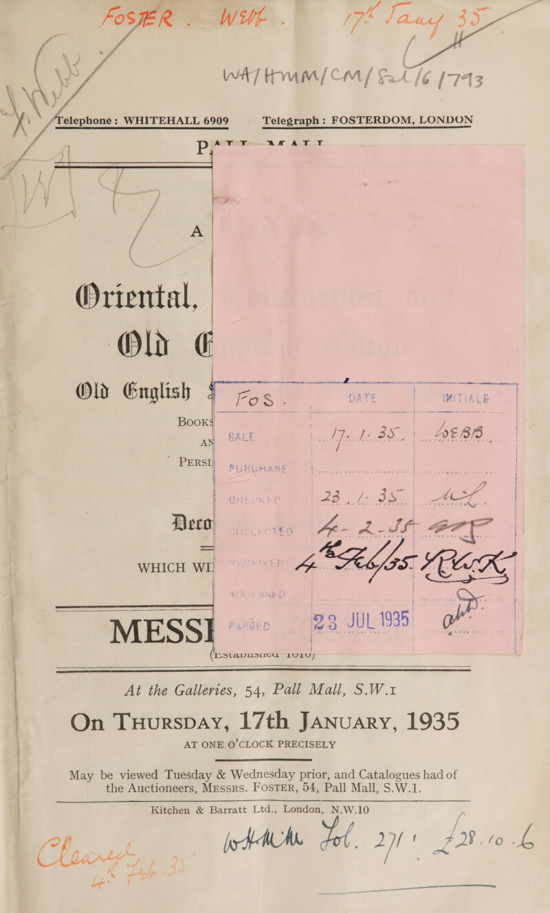     . fo elephone : WHITEHALL 6909 Telegraph: FOSTERDOM, LONDON vg pr AA AT YT &amp;¢ f Ay Biteni al, Ola  : ne ee nee Smee pe anes i Old Gnglish 7 -&lt; pare. | Wwitiane || bid are ie , : rae AN GALE | Aye fh BS.) J QE |. | PERSI, ; |     | IVSlavuiisi10u LOL)   \ | Me He Gaidies. 54.) Pee Mell $. Wit ) On Tuurspay, 17th January, 1935 AT ONE O'CLOCK PRECISELY May be viewed Tuesday &amp; Wednesday prior, and Catalogues had of the Auctioneers, Messrs. FOSTER, 54, Pall Mall, S.W.1. a Kitchen &amp; Barratt Ltd., London, N.W.10 , bo f IAM yy 2D) f ADS to y. / co , / ow; 