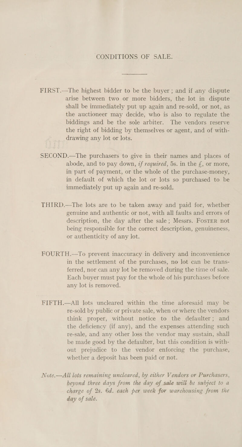 CONDITIONS OF SALE. FIRST.—The highest bidder to be the buyer ; and if any dispute arise between two or more bidders, the lot in dispute shall be immediately put up again and re-sold, or not, as the auctioneer may decide, who is also to regulate the biddings and be the sole arbiter. The vendors reserve the right of bidding by themselves or agent, and of with- drawing any lot or lots. SECOND.—The purchasers to give in their names and places of abode, and to pay down, 7f required, 5s. in the £, or more, in part of payment, or the whole of the purchase-money, in default of which the lot or lots so purchased to be immediately put up again and re-sold. THIRD.—tThe lots are to be taken away and paid for, whether genuine and authentic or not, with all faults and errors of description, the day after the sale; Messrs. FOSTER not being responsible for the correct description, genuineness, or authenticity of any lot. FOURTH.—To prevent inaccuracy in delivery and inconvenience in the settlement of the purchases, no lot can be trans- ferred, nor can any lot be removed during the time of sale. Each buyer must pay for the whole of his purchases before any lot is removed. FIFTH.—AIl lots uncleared within the time aforesaid may be re-sold by public or private sale, when or where the vendors think proper, without notice to the defaulter; and the deficiency (if any), and the expenses attending such re-sale, and any other loss the vendor may sustain, shall be made good by the defaulter, but this condition is with- out prejudice to the vendor enforcing the purchase, whether a deposit has been paid or not. Note.—All lots remaining uncleared, by either Vendors or Purchasers, beyond three days from the day of sale will be subject to a charge of 2s. 6d. each per week for warehousing from the day of sale.