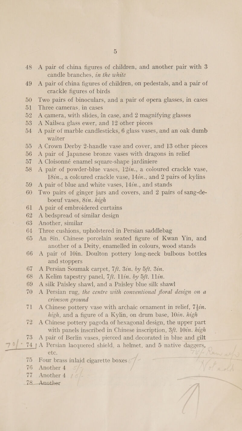 A pair of china figures of children, and another pair with 3 candle branches, im the white A pair of china figures of children, on pedestals, and a pair of crackle figures of birds Two pairs of binoculars, and a pair of opera glasses, in cases Three cameras, in cases A camera, with slides, in case, and 2 magnifying glasses A Nailsea glass ewer, and 12 other pieces A pair of marble candlesticks, 6 glass vases, and an oak dumb waiter A Crown Derby 2-handle vase and cover, and 13 other pieces A pair of Japanese bronze vases with dragons in relief A Cloisonné enamel square-shape jardiniere A pair of powder-blue vases, 122., a coloured crackle vase, 187n., a coloured crackle vase, 142., and 2 pairs of kylins A pair of blue and white vases, 14:v., and stands Two pairs of ginger jars and covers, and 2 pairs of sang-de- boeuf vases, 82n. high A pair of embroidered curtains A bedspread of similar design Another, similar Three cushions, upholstered in Persian saddlebag An 8in. Chinese porcelain seated figure of Kwan Yin, and another of a Deity, enamelled in colours, wood stands A pair of 10in. Doulton pottery long-neck bulbous bottles and stoppers A Persian Soumak carpet, (ft. 30. by Oft. 30n. A Kelim tapestry panel, 7/ft. llon. by 5ft. Llin. A silk Paisley shawl, and a Paisley blue silk shawl A Persian rug, the centre with conventional floral design on a crimson ground A Chinese pottery vase with archaic ornament in relief, 750. iigh, and a figure of a Kylin, on drum base, 10m. high A Chinese pottery pagoda of hexagonal design, the upper part with panels inscribed in Chinese inscription, 3/t. 10i. high A pair of Berlin vases, pierced and decorated in blue and gilt Ct. Four brass inlaid cigarette boxes Another 4 Another 4 Another