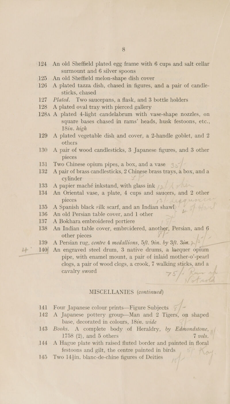 124 An old Sheffield plated egg frame with 6 cups and salt cellar surmount and 6 silver spoons 125. An old Sheffield melon-shape dish cover 126 A plated tazza dish, chased in figures, and a pair of candle- sticks, chased 127 Plated. Two saucepans, a flask, and 3 bottle holders 128 A plated oval tray with pierced gallery 1284 A plated 4-light candelabrum with vase-shape nozzles, on Square bases chased in rams’ heads, husk festoons, etc., 182n. high 129 A plated vegetable dish and cover, a 2-handle goblet, and 2 others 130 A pair of wood candlesticks, 3 Japanese figures, and 3 other pieces 131 Two Chinese opium pipes, a box, and a vase 132 A pair of brass candlesticks, 2 Chinese brass trays, a box, anda cylinder 133 A papier maché inkstand, with glass ink 134 An Oriental vase, a plate, 4 cups and saucers, and 2 other pieces F 135 A Spanish black silk scarf, and an Indian shawl 136 An old Persian table cover, and | other ~ 137 A Bokhara embroidered portiere 138 An Indian table cover, embrcidered, another, Persian, and 6 other pieces es 139 A Persian rug, centre 4 medallions, 5ft. Qin. by 3ft. 3m. 3 140| An engraved steel drum, 3 native drums, a iceman opium Mins pipe, with enamel mount, a pair of inlaid mother-o’-pearl clogs, a pair of wood clogs, a crook, 7 walking seers and a cavalry sword : MISCELLANIES (continued) 141 Four Japanese colour prints—Figure Subjects 7 /- 142 &lt;A Japanese pottery group—Man and 2 Tigers, on shaped base, decorated in colours, 187”. wide 143. Books. A complete body of Heraldry, by Edmondstone, 1758 (2), and 5 others 7 vols. 144 A Hague plate with raised fluted border and painted in floral festoons and gilt, the centre painted in birds 145 Two 144in. blanc-de-chine figures of Deities