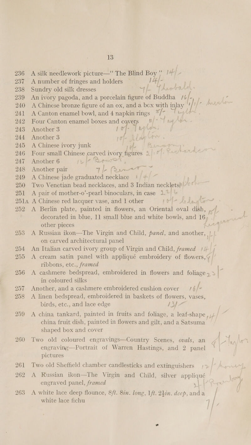 1p 236 A silk needlework picture—‘‘ The Blind Boy / Cae 237 A number of fringes and holders ~ iy +t} eae 238 Sundry old silk dresses qi TArntradel 239 Anivory pagoda, and a porcelain te of Buddha al 240 A Chinese bronze figure of an ox, and a bex with ay “ih mi 241 A Canton enamel bowl, and 4 napkin rings */* nyt 242 Four Canton enamel boxes and Te as 243 Another 3 Pepe 244 Another 3 é 245 A Chinese ivory junk 246 Four small ee cary ko ivory ee ; 247 Another 6 wf 248 Another pair neg ia (Sapa 249 A Chinese jade graduated necklace 250 Two Venetian bead necklaces, and 3 Indian necklets}'|- 251 &lt;A pair of mother-o’-pearl binoculars, in case 1. : 251A A Chinese red lacquer wase, and | other La 252 A Berlin plate, painted in flowers, an Oriental al dikh, decorated in blue, 11 small blue and white bowls, and ee other pieces A 253 A Russian ikon—The Virgin and Child, panel, and another, rh on carved architectural panel 3 254 An Italian carved ivory group of Virgin and Child, framed ! 1) 255 &lt;A cream satin panel with appliqué embroidery of flowers, | ribbons, etc., framed 256 A cashmere bedspread, embroidered in flowers and foliage 4.3 ae in coloured silks 257 Another, and a cashmere embroidered cushion cover /6 fe 258 &lt;A linen bedspread, embroidered in baskets of flowers, vases, e % birds, etc., and lace edge 1yp7 j 259 &lt;A china tankard, painted in fruits and foliage, a leaf-shape , )// china fruit dish, painted in flowers and gilt, and a Satsuma shaped box and cover 260 Two old coloured engravings—Country Scenes, ovals, an engraving—Portrait of Warren Hastings, and 2 panel pictures 261 Two old Sheffield chamber candlesticks and extinguishers 262 A Russian ikon—The Virgin and Child, silver ee engraved panel, framed 1 | 263 A white lace deep flounce, 8ft. 82. long, 1ft. 24in. deep, andl | white lace fichu i | fat if