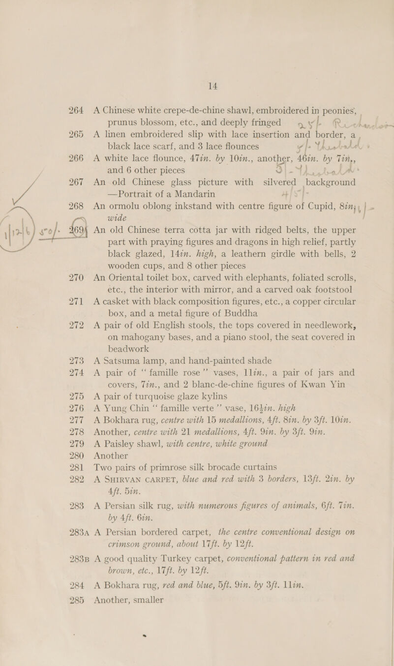 272 273 274 275 276 20 278 279 280 281 282 283 283A 283B 284 285 14 A Chinese white crepe-de-chine shawl, embroidered in peonies, prunus blossom, etc., and deeply fringed 4 yl Te A linen embroidered slip with lace insertion and border, an A white lace flounce, 471. by 10zn., anne 46in. Be as and 6 other pieces ye An old Chinese glass picture with at Dackground —Portrait of a Mandarin AES] An ormolu oblong inkstand with centre figure of Cupid, 877 , wrde part with praying figures and dragons in high relief, partly black glazed, 1l4on. high, a leathern girdle with bells, 2 wooden cups, and 8 other pieces An Oriental toilet box, carved with elephants, foliated scrolls, etc., the interior with mirror, and a carved oak footstool A casket with black composition figures, etc., a copper circular box, and a metal figure of Buddha A pair of old English stools, the tops covered in needlework, on mahogany bases, and a piano stool, the seat covered in beadwork A Satsuma lamp, and hand-painted shade A pair of “ famille rose’’ vases, llim., a pair of jars and covers, 77m., and 2 blanc-de-chine figures of Kwan Yin A pair of turquoise glaze kylins A Yung Chin “ famille verte ’’ vase, 16420. high A Bokhara rug, centre with 15 medallions, 4ft. 81n. by 3ft. Oi. Another, centre with 21 medallions, 4ft. 9in. by 3ft. Qin. A Paisley shawl, with centre, white ground Another Two pairs of primrose silk brocade curtains A SHIRVAN CARPET, blue and red with 3 borders, 13ft. 2in. by Aft. Sin. A Persian silk rug, with numerous figures of animals, 6ft. Tin. by 4ft. Gin. A Persian bordered carpet, the centre conventional design on crimson ground, about Lift. by 12ft. A good quality Turkey carpet, conventional pattern in red and brown, etc., 17ft. by 12ft. A Bokhara rug, ved and blue, 5ft. 9in. by 3ft. llin. Another, smaller