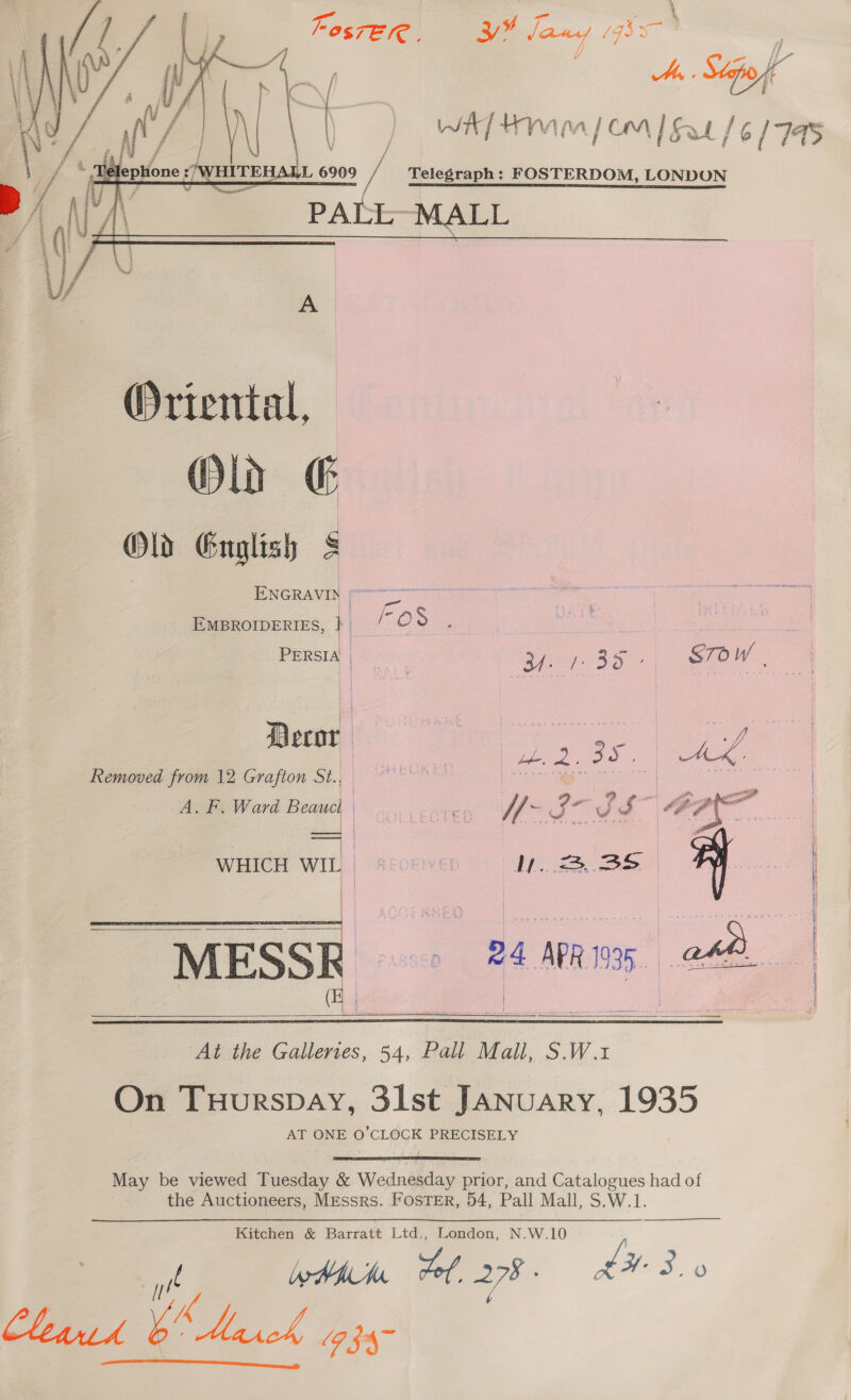 yA tiv La WAT HIM | OM | Sa 6 1745 | / /L 6909 “=, Telegraph: FOSTERDOM, LONDON PY PA | - A PALL MALL ye bt # € : cs \ | | f, Oriental, Mls € Old Guglish § ENGRAVID  A EMBROIDERIES, } IO ae PERSIA | | Bf BS STOW - a PP ee | ee Decor oe oY Removed from 12 Grafton St., i ase os 00 a | A. F. Ward Beaucl He aa H- Br ur | &lt;i     WHICH WIL) | sccevep | BY. Pas Nghe oN ae MESSR = &gt;24 APRs ee &amp; | |   At the Galleries, 54, Pall Mall, S.W.1 On Tuurspay, 3lst JANUARY, 1935 AT ONE O'CLOGE PRECISELY May be viewed Tuesday &amp; Wednesday prior, and Catalogues had of the Auctioneers, Messrs. Foster, 54, Pall Mall, S.W.1.  Kitchen &amp; Barratt Ltd., London, N.W.10 ty ly HAV vol, 278 LH 3. Chana bh ad, (9 §4~