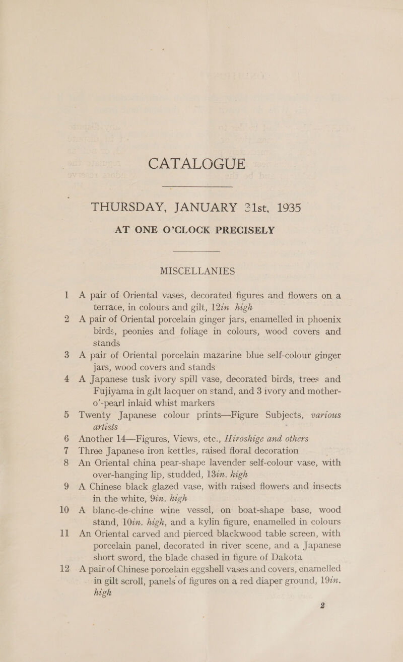 12 CATALOGUE THURSDAY, JANUARY 21st, 1935 AT ONE O’CLOCK PRECISELY MISCELLANIES A pair of Oriental vases, decorated figures and flowers on a terrace, in colours and gilt, 12en. high A pair of Oriental porcelain ginger jars, enamelled in phoenix birds, peonies and foliage in colours, wood covers and stands A pair of Oriental porcelain mazarine blue self-colour ginger Jars, wood covers and stands A Japanese tusk ivory spill vase, decorated birds, trees and Fujiyama in gilt lacquer on stand, and 3 ivory and mother- o’-pearl inlaid whist markers Twenty Japanese colour prints—Figure Subjects, various artists | Another 14—Figures, Views, etc., Hivoshige and others Three Japanese iron kettles, raised floral decoration An Oriental china pear-shape lavender self-colour vase, with over-hanging lip, studded, 1377. high A Chinese black glazed vase, with raised flowers and insects in the white, 92”. igh A blanc-de-chine wine vessel, on boat-shape base, wood An Oriental carved and pierced blackwood table screen, with porcelain panel, decorated in river scene, and a Japanese short sword, the blade chased in figure of Dakota A pair of Chinese porcelain eggshell vases and covers, enamelled in gilt scroll, panels of figures on a red diaper ground, 192m. high 2
