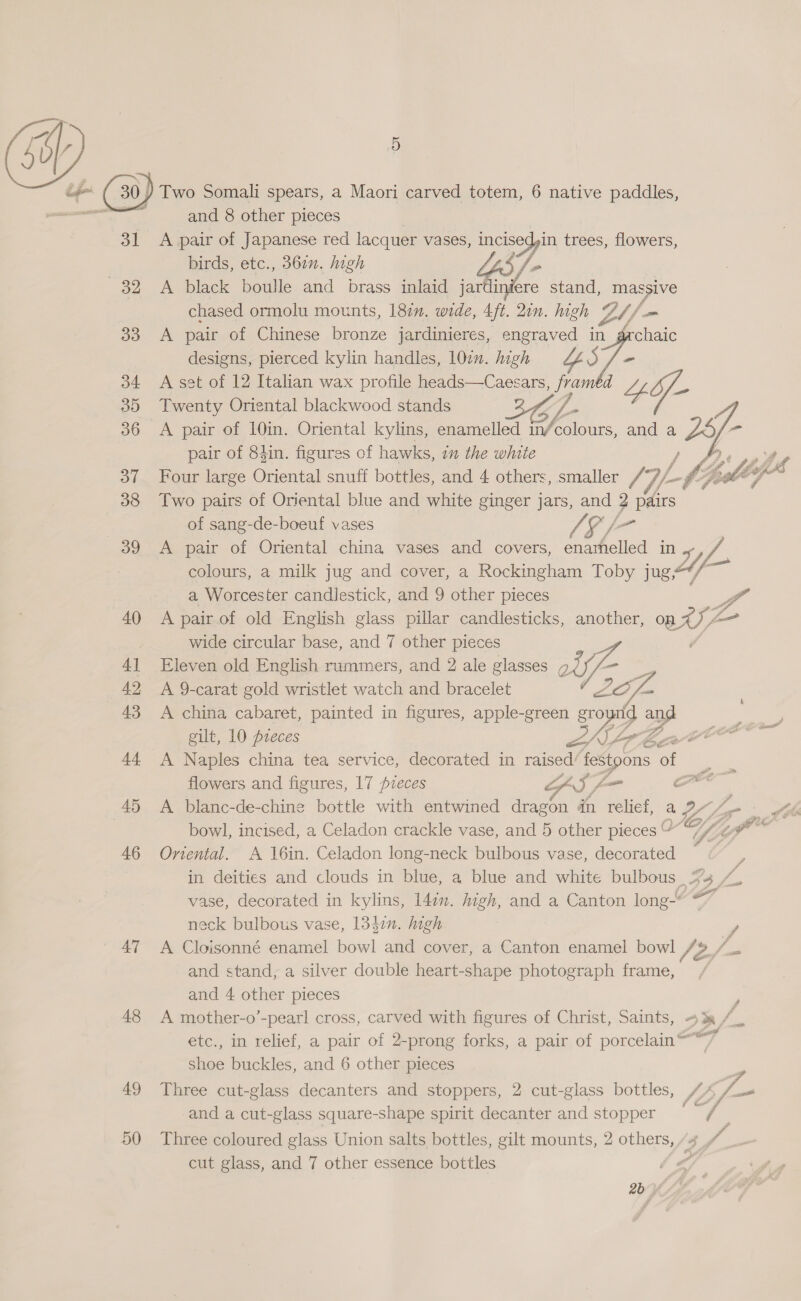  31 32 33 34 3D 36 oT 38 39 40 4] 42 43 aa 45 46 47 48 49 50 9) Two Somali spears, a Maori carved totem, 6 native paddles, and 8 other pieces A pair of Japanese red lacquer vases, oy” trees, flowers, birds, etc., 360. high LO /. fs A black boulle and brass inlaid jardinéere stand, massive chased ormolu mounts, 187. wide, 4ft. 21n. high LH - A pair of Chinese bronze jardinieres, engraved in grchaic designs, pierced kylin handles, 107. high 7- A set of 12 Italian wax profile heads—Caesars, ae Lf if- Twenty Oriental blackwood stands A pair of 10in. Oriental kylins, enamelled in fas and a 2 < pair of 84in. figures of hawks, 7 the white , Piso thes Four large Oriental snuff bottles, and 4 others, smaller {7 of. oY pox” Two pairs of Oriental blue and white ginger jars, and ? pairs of sang-de-boeuf vases [= A pair of Oriental china vases and covers, enarhelled Do, ie colours, a milk jug and cover, a Rockingham Toby jug a Worcester candlestick, and 9 other pieces fo” A pair of old English glass pillar candlesticks, another, on HS / L- wide circular base, and 7 other pieces Eleven old English rummers, and 2 ale glasses g yf A 9-carat gold wristlet watch and bracelet Je A china cabaret, painted in figures, apple-green ground a gilt, 10 pieces aK, A Naples china tea service, decorated in raised’ festpons ag  Le é fe Pa Cre flowers and figures, 17 pzeces GS f— c A blanc-de-chine bottle with entwined dragon in relief, a i, Aki bowl, incised, a Celadon crackle vase, and 5 other pieces “ Va Oriental. A 16in. Celadon long-neck bulbous vase, decorated in deities and clouds in blue, a blue and white bulbous | | / vase, decorated in kylins, 14in. high, and a Canton long-” ©” neck bulbous vase, 13437. high . A Cloisonné enamel bowl and cover, a Canton enamel bowl fr 2 Rae and stand, a silver double heart-shape photograph frame, and 4 other pieces A mother-o’-pearl cross, carved with figures of Christ, Saints, +3 / etc., in relief, a pair of 2-prong forks, a pair of porcelain@** shoe buckles, and 6 other pieces Z Three cut-glass decanters and stoppers, 2 cut-glass bottles, {2 G4 _ and a cut-glass square-shape spirit decanter and stopper ois . Three coloured glass Union salts bottles, gilt mounts, 2 others, /4 f cut glass, and 7 other essence bottles 6a 2b »