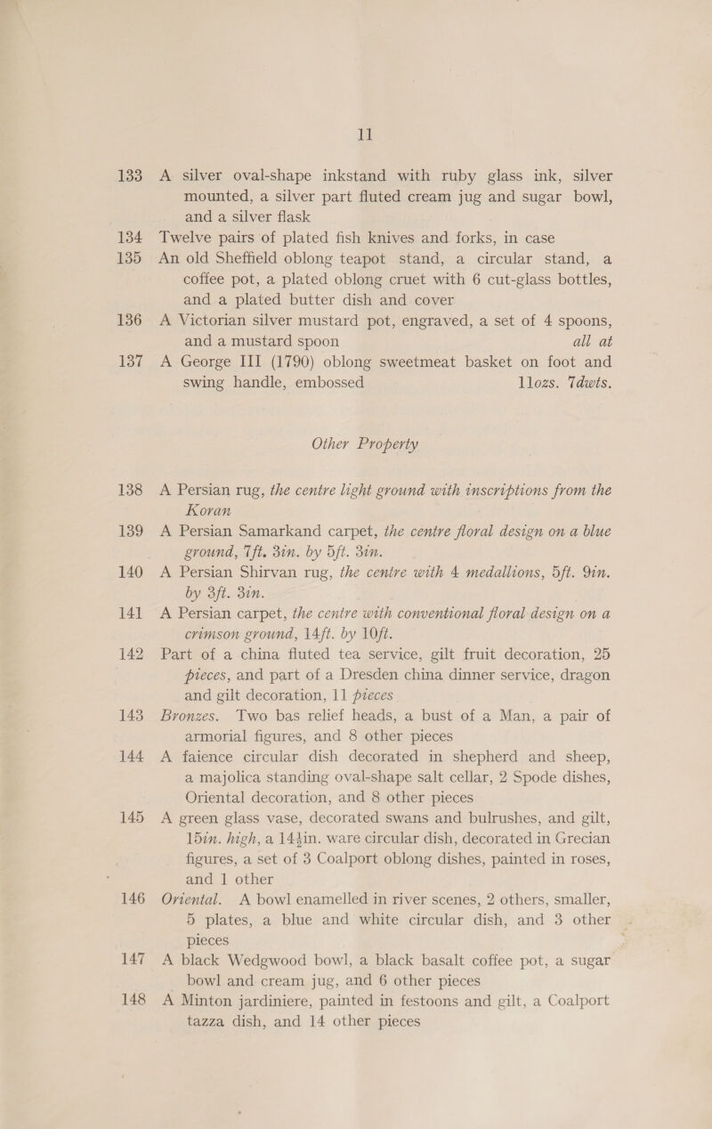 133 134 135 136 137 138 139 140 141 142 143 144 145 146 147 148 i A silver oval-shape inkstand with ruby glass ink, silver mounted, a silver part fluted cream jug and sugar bowl, and a silver flask Twelve pairs of plated fish knives and forks, in case An old Sheffield oblong teapot stand, a circular stand, a coffee pot, a plated oblong cruet with 6 cut-glass bottles, and a plated butter dish and cover A Victorian silver mustard pot, engraved, a set of 4 spoons, and a mustard spoon all at A George III (1790) oblong sweetmeat basket on foot and swing handle, embossed llozs. Tdwts, Other Property A Persian rug, the centre light ground with inscriptions from the Koran | A Persian Samarkand carpet, the centre floral design on a blue ground, Tft. 3in. by Oft. 30n. A Persian Shirvan rug, the centre with 4 medallions, 5ft. Qin. by 3ft. 30n. A Persian carpet, the centre with conventional floral design on a crimson ground, 14ft. by 1Oft. Part of a china fluted tea service, gilt fruit decoration, 25 pieces, and part of a Dresden china dinner service, dragon and gilt decoration, 11 pzeces Bronzes. Two bas relief heads, a bust of a Man, a pair of armorial figures, and 8 other pieces A faience circular dish decorated in shepherd and sheep, a majolica standing oval-shape salt cellar, 2 Spode dishes, Oriental decoration, and 8 other pieces A green glass vase, decorated swans and bulrushes, and gilt, 15in. high, a 144in. ware circular dish, decorated in Grecian figures, a set of 3 Coalport oblong dishes, painted in roses, and 1 other Oriental. A bowl enamelled in river scenes, 2 others, smaller, 5 plates, a blue and white circular dish, and 3 other . pieces A black Wedgwood bowl, a black basalt coffee pot, a sugar bowl and cream jug, and 6 other pieces A Minton jardiniere, painted in festoons and gilt, a Coalport tazza dish, and 14 other pieces
