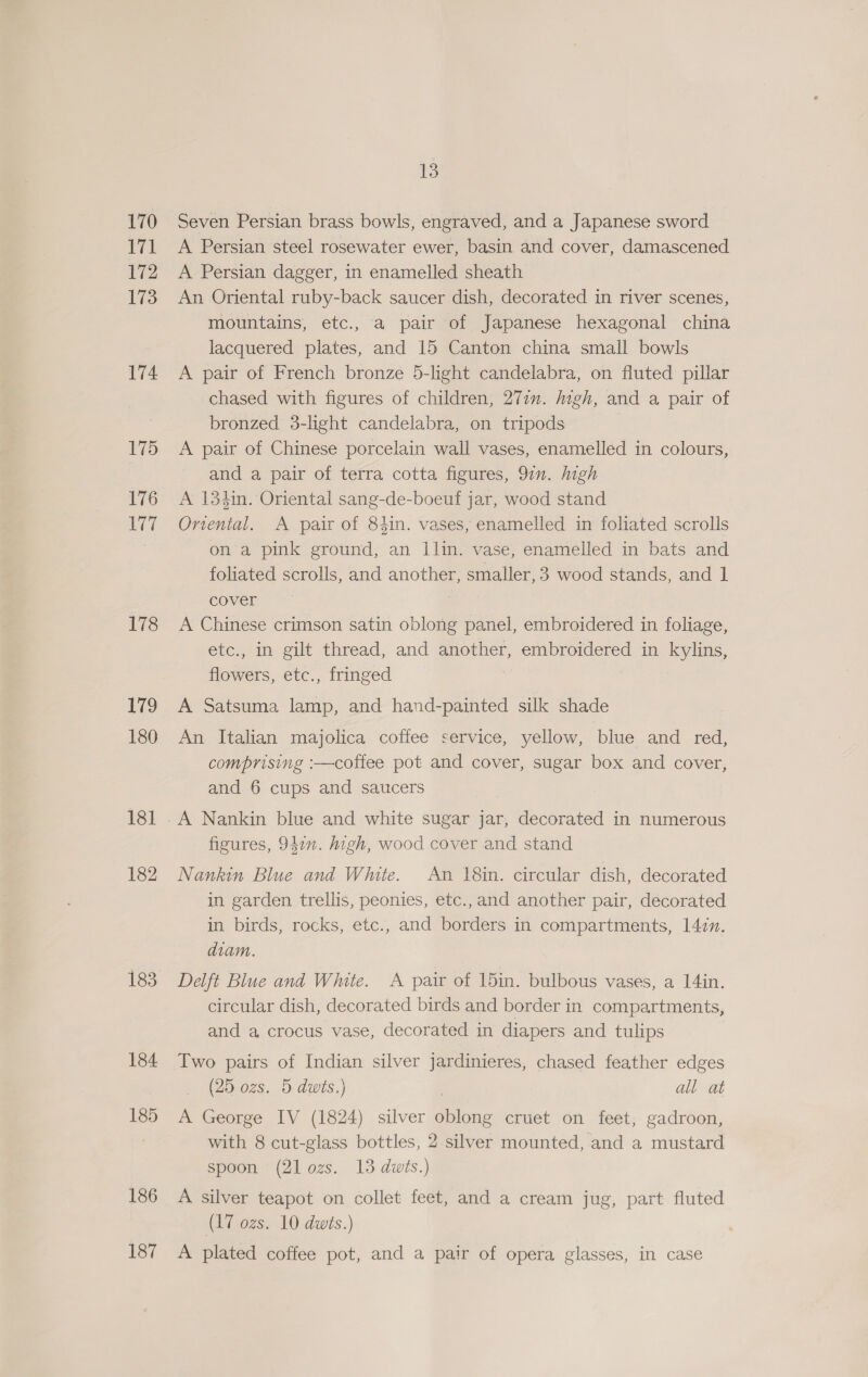 170 171 172 173 174 175 176 PET 178 179 180 181 182 183 184 185 186 187 13 Seven Persian brass bowls, engraved, and a Japanese sword A Persian steel rosewater ewer, basin and cover, damascened A Persian dagger, in enamelled sheath An Oriental ruby-back saucer dish, decorated in river scenes, mountains, etc., a pair of Japanese hexagonal china lacquered plates, and 15 Canton china small bowls A pair of French bronze 5-light candelabra, on fluted pillar chased with figures of children, 271”. digh, and a pair of bronzed 3-light candelabra, on tripods A pair of Chinese porcelain wall vases, enamelled in colours, and a pair of terra cotta figures, 9in. Migh A 134in. Oriental sang-de-boeuf jar, wood stand Onental. A pair of 84in. vases, enamelled in foliated scrolls on a pink ground, an Ilin. vase, enamelled in bats and foliated scrolls, and another, smaller, 3 wood stands, and 1 cover A Chinese crimson satin oblong panel, embroidered in foliage, etc., in gilt thread, and another, embroidered in kylins, flowers, etc., fringed A Satsuma lamp, and hand-painted silk shade An Italian majolica coffee service, yellow, blue and red, comprising :—coffee pot and cover, sugar box and cover, and 6 cups and saucers A Nankin blue and white sugar jar, decorated in numerous figures, 947”. high, wood cover and stand Nankin Blue and White. An 18in. circular dish, decorated in garden trellis, peonies, etc.,and another pair, decorated in birds, rocks, etc., and borders in compartments, 147. diam. Delft Blue and White. A pair of 15in. bulbous vases, a 14in. circular dish, decorated birds and border in compartments, and a crocus vase, decorated in diapers and tulips Two pairs of Indian silver jardinieres, chased feather edges (25 ozs. 5 dws.) | all at A George IV (1824) silver oblong cruet on feet, gadroon, with 8 cut-glass bottles, 2 silver mounted, and a mustard spoon (21 ozs. 13 dwts.) A silver teapot on collet feet, and a cream jug, part fluted (17 ozs. 10 dwts.) A plated coffee pot, and a pair of opera glasses, in case
