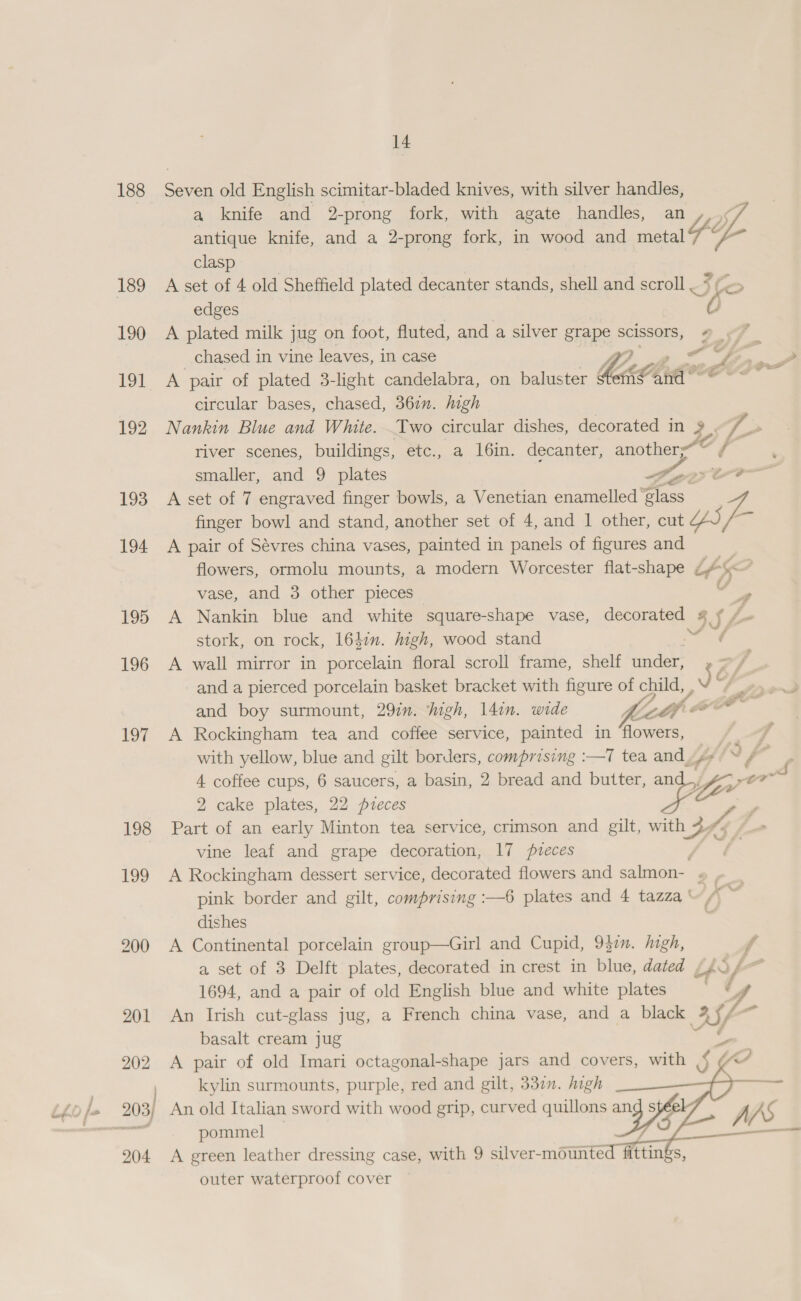 188 190 192 193 194 195 196 197 198 199 200 201 202 204 14 Seven old English scimitar-bladed knives, with silver handles, a knife and 2-prong fork, with agate handles, an ,_¢ antique knife, and a 2-prong fork, in wood and metal a clasp A set of 4 old Sheffield plated decanter stands, shell and scroll — Se edges A plated milk jug on foot, fluted, and a silver grape scissors, # 7 | chased in vine leaves, in case PO ds ee A pair of plated 3-light candelabra, on baluster em@and° © ~ circular bases, chased, 367m. high Nankin Blue and White. Two circular dishes, decorated in 3 7> river scenes, buildings, etc., a 16in. decanter, another’~ ¢- smaller, and 9 plates Yen A set of 7 engraved finger bowls, a Venetian enamelled ‘glass finger bowl and stand, another set of 4, and 1 other, cut au A pair of Sévres china vases, painted in panels of figures and flowers, ormolu mounts, a modern Worcester flat-shape oY) 5    \ A ae vase, and 3 other pieces 4 A Nankin blue and white square-shape vase, decorated SSA stork, on rock, 164m. igh, wood stand ae A wall mirror in porcelain floral scroll frame, shelf under, , and a pierced porcelain basket bracket with figure of child, , JY and boy surmount, 29in. high, 14in. wide titi: A Rockingham tea and coffee service, painted in ee with yellow, blue and gilt borders, comprising :—7 tea and. 4 4. coffee cups, 6 saucers, a basin, 2 bread and butter, a sous 2 cake plates, 22 pzeces ie Part of an early Minton tea service, crimson and gilt, with 3 BK: sH7. vine leaf and grape decoration, 17 pieces A Rockingham dessert service, decorated flowers and salmon- « pink border and gilt, comprising :—6 plates and 4 tazza~, - dishes A Continental porcelain group—Girl and Cupid, 937. high, f a set of 3 Delft plates, decorated in crest in blue, dated , psf 1694, and a pair of old English blue and white plates a 4 An Irish cut-glass jug, a French china vase, and a black BY a basalt cream jug ee A pair of old Imari octagonal-shape jars and covers, with J kylin surmounts, purple, red and gilt, 337. high An old Italian sword with wood grip, curved quillons pommel — A green leather dressing case, with 9 silver-mounte outer waterproof cover *   