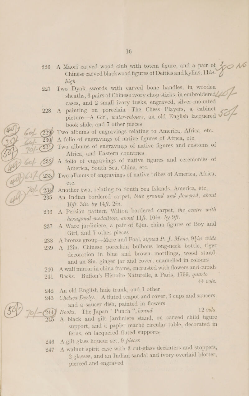 9926 A Maori carved wood club with totem figure, and a pair of % hve Chinese carved blackwood figures of Deities and kylins, lin. high | 227 Two Dyak swords with carved bone handles, in wooden sheaths, 6 pairs of Chinese ivory chop sticks, in embroidered Ze — ; cases, and 2 small ivory tusks, engraved, silver-mounted 928 A painting on porcelain—The Chess Players, a cabinet p= gb picture—A Girl, water-colours, an old English lacquered JIOf book slide, and 7 other pieces Two albums of engravings relating to America, Africa, etc. A folio of engravings of native figures of Africa, ete. Two albums of engravings of native figures and customs of Africa, and Eastern countries } A folio of engravings of native figures and ceremonies of ‘s America, South Sea, China, etc. - Two albums of engravings of native tribes of America, Africa, ele. Another two, relating to South Sea Islands, America, etc. An Indian bordered carpet, blue ground and flowered, about 1Oft. 3in. by 14ft. 2on. A Persian pattern Wilton bordered carpet, the centre with hexagonal medallion, about 11ft. 10cm. by 9ft. 937 A Ware jardiniere, a pair of 6}in. china figures of Boy and Girl, and 7 other. pieces 938 A bronze group—Mare and Foal, signed P. J. Mene, 941n. wide 939 A 12in. Chinese porcelain bulbous long-neck bottle, tiger decoration in blue and brown mottlings, wood stand, and an 8in. ginger jar and cover, enamelled in colours 940 A wall mirror in china frame, encrusted with flowers and cupids 2941 Books. Buffon’s Histoire Naturelle, a Paris, 1799, quarto 44 vols.  942, An old English hide trunk, and 1 other 243 Chelsea Derby. A fluted teapot and cover, 3 cups and saucers, | ‘ and a saucer dish, painted in flowers Fol 544) Books. The Japan ‘“‘ Punch ”’, bound 12 vols. — ri A black and gilt jardiniere stand, on carved child figure support, and a papier maché circular table, decorated in ferns, on lacquered fluted supports 946 A gilt glass liqueur set, 9 preces 947 A walnut spirit case with 3 cut-glass decanters and stoppers, 9 glasses, and an Indian sandal and ivory overlaid blotter, pierced and engraved . |  