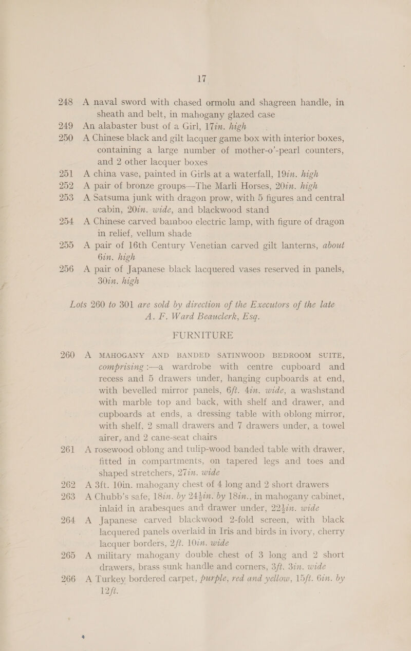 Fe 248 A naval sword with chased ormolu and shagreen handle, in sheath and belt, in mahogany glazed case 249 An alabaster bust of a Girl, 17in. high 250 A Chinese black and gilt lacquer game box with interior boxes, containing a large number of mother-o’-pearl counters, and 2 other lacquer boxes 251 A china vase, painted in Girls at a waterfall, 19in. high 252 <A pair of bronze groups—The Marli Horses, 207n. high 253 A Satsuma junk with dragon prow, with 5 figures and central cabin, 207. wide, and blackwood stand 204 A Chinese carved bamboo electric lamp, with figure of dragon in relief, vellum shade 255 <A pair of 16th Century Venetian carved gilt lanterns, about 6in. high 256 A pair of Japanese black lacquered vases reserved in panels, 30in. high Lots 260 to 301 are sold by direction of the Executors of the late A. F. Ward Beauclerk, Esq. FURNITURE 260 A MAHOGANY AND BANDED SATINWOOD BEDROOM SUITE, comprising :—a wardrobe with centre cupboard and recess and 5 drawers under, hanging cupboards at end, with bevelled mirror panels, 6ft. 41m. wide, a washstand with marble top and back, with shelf and drawer, and cupboards at ends, a dressing table with oblong mirror, with shelf, 2 small drawers and 7 drawers under, a towel airer, and 2 cane-seat chairs | 261 <A rosewood oblong and tulip-wood banded table with drawer, fitted in compartments, on tapered legs and toes and shaped stretchers, 277m. wide 262 A 3ft. 10in. mahogany chest of 4 long and 2 short drawers 263 A Chubb’s safe, 187. by 2447n. by 182n., in mahogany cabinet, inlaid in arabesques and drawer under, 22hin. wide 264 A Japanese carved blackwood 2-fold screen, with black lacquered panels overlaid in Iris and birds in ivory, cherry lacquer borders, 2/¢. 101. wide 265 A military mahogany double chest of 3 long and 2 short drawers, brass sunk handle and corners, 3ft. 3in. wide 266 A Turkey bordered carpet, purple, red and yellow, L5ft. bin. by 12 fz. |