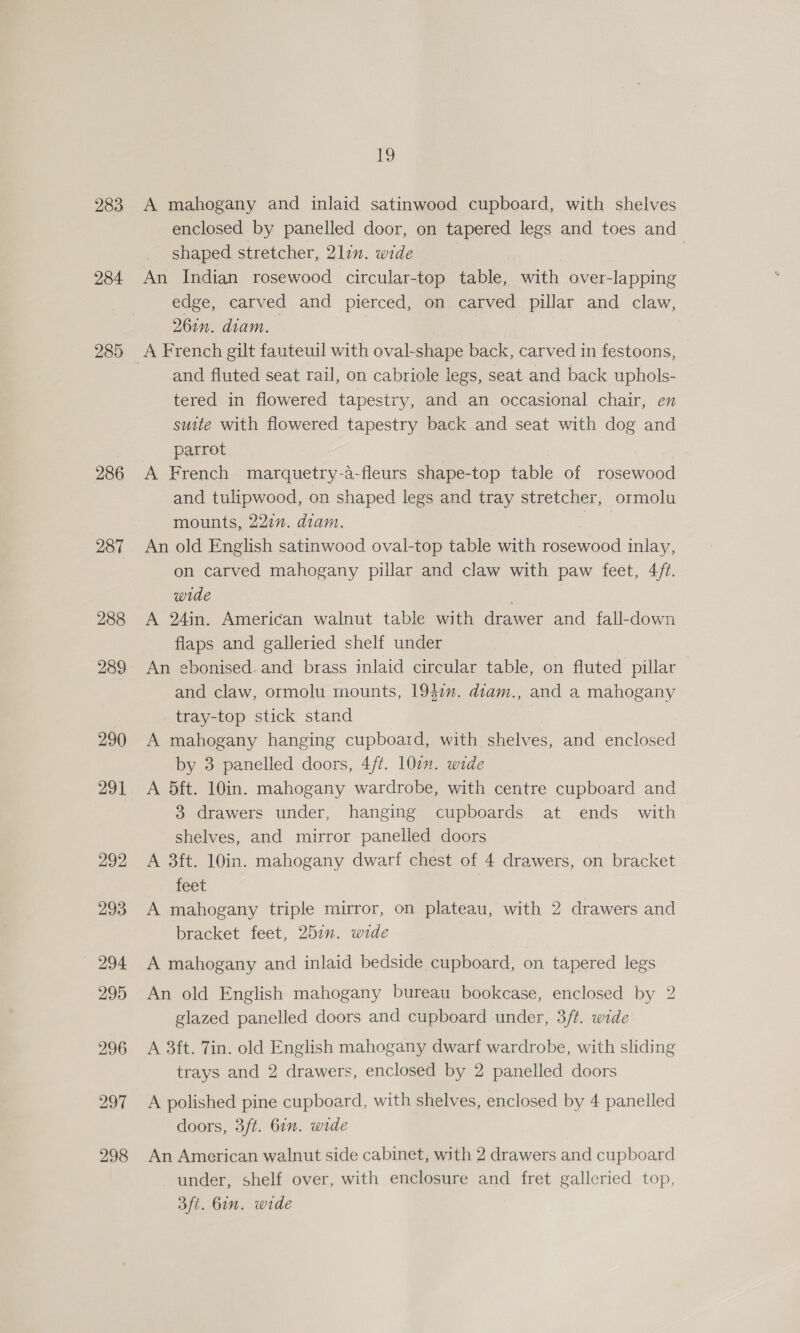 283 284 285 286 287 288 289 19 A mahogany and inlaid satinwood cupboard, with shelves enclosed by panelled door, on tapered legs and toes and shaped stretcher, 2lin. wide 3 An Indian rosewood circular-top table, with over-lapping edge, carved and pierced, on carved pillar and claw, 26in. diam. and fluted seat rail, on cabriole legs, seat and back uphols- tered in flowered tapestry, and an occasional chair, en suite with flowered tapestry back and seat with dog and parrot A French marquetry-a-fleurs shape-top table of rosewood and tulipwood, on shaped legs and tray stretcher, ormolu mounts, 221”. diam. An old English satinwood oval-top table with rosewood inlay, on carved mahogany pillar and claw with paw feet, 4/7. wide A 24in. American walnut table with drawer and fall-down flaps and galleried shelf under An ebonised. and brass inlaid circular table, on fluted pillar and claw, ormolu mounts, 1947. diam., and a mahogany tray-top stick stand | A mahogany hanging cupboard, with shelves, and enclosed by 3 panelled doors, 4/t. 107. wide A 5ft. 10in. mahogany wardrobe, with centre cupboard and 3 drawers under, hanging cupboards at ends with shelves, and mirror panelled doors A 3ft. 10in. mahogany dwarf chest of 4 drawers, on bracket feet A mahogany triple mirror, on plateau, with 2 drawers and bracket feet, 2577. wide A mahogany and inlaid bedside cupboard, on tapered legs An old English mahogany bureau bookcase, enclosed by 2 glazed panelled doors and cupboard under, 3ft. wide A 3ft. Tin. old English mahogany dwarf wardrobe, with sliding trays and 2 drawers, enclosed by 2 panelled doors A polished pine cupboard, with shelves, enclosed by 4 panelled doors, 3ft. 6in. wide An American walnut side cabinet, with 2 drawers and cupboard under, shelf over, with enclosure and fret galleried top, aft. 6in. wide
