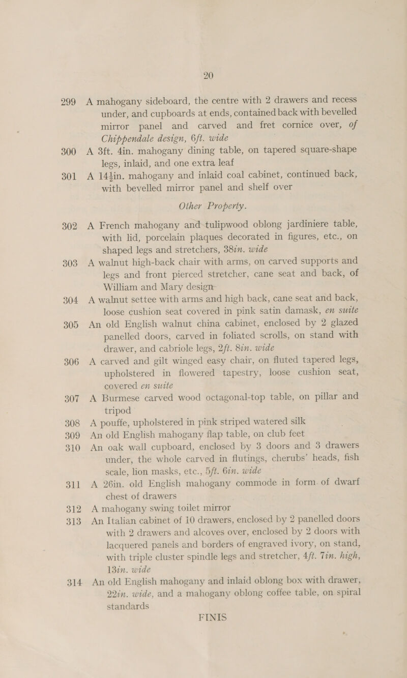 299 300 301 302 303 304 305 306 307 308 309 310 311 312 313 314 20 A mahogany sideboard, the centre with 2 drawers and recess under, and cupboards at ends, contained back with bevelled mirror panel and carved and fret cornice over, of Chippendale design, 6ft. wide . A 3ft. 4in. mahogany dining table, on tapered square-shape legs, inlaid, and one extra leaf A 144in. mahogany and inlaid coal cabinet, continued back, with bevelled mirror panel and shelf over Other Property. A French mahogany and-tulipwood oblong jardiniere table, with lid, porcelain plaques decorated in figures, etc., on shaped legs and stretchers, 3877. wide A walnut high-back chair with arms, on carved supports and legs and front pierced stretcher, cane seat and back, of William and Mary design- A walnut settee with arms and high back, cane seat and back, loose cushion seat covered in pink satin damask, en sutte An old English walnut china cabinet, enclosed by 2 glazed panelled doors, carved in foliated scrolls, on stand with drawer, and cabriole legs, 2/t. 87n. wide A carved and gilt winged easy chair, on fluted tapered legs, upholstered in flowered tapestry, loose cushion seat, covered en suite A Burmese carved wood octagonal-top table, on pillar and tripod A pouffe, upholstered in pink striped watered silk An old English mahogany flap table, on club feet An oak wall cupboard, enclosed by 3 doors and 3 drawers under, the whole carved in flutings, cherubs’ heads, fish scale, lion masks, etc., 5ft. 611. wide A 26in. old English mahogany commode in form. of dwarf chest of drawers A mahogany swing toilet mirror An Italian cabinet of 10 drawers, enclosed by 2 panelled doors with 2 drawers and alcoves over, enclosed by 2 doors with lacquered panels and borders of engraved ivory, on stand, with triple cluster spindle legs and stretcher, 4/¢. Tin. high, 137n. wide | An old English mahogany and inlaid oblong box with drawer, 92in. wide, and a mahogany oblong coffee table, on spiral standards FINIS
