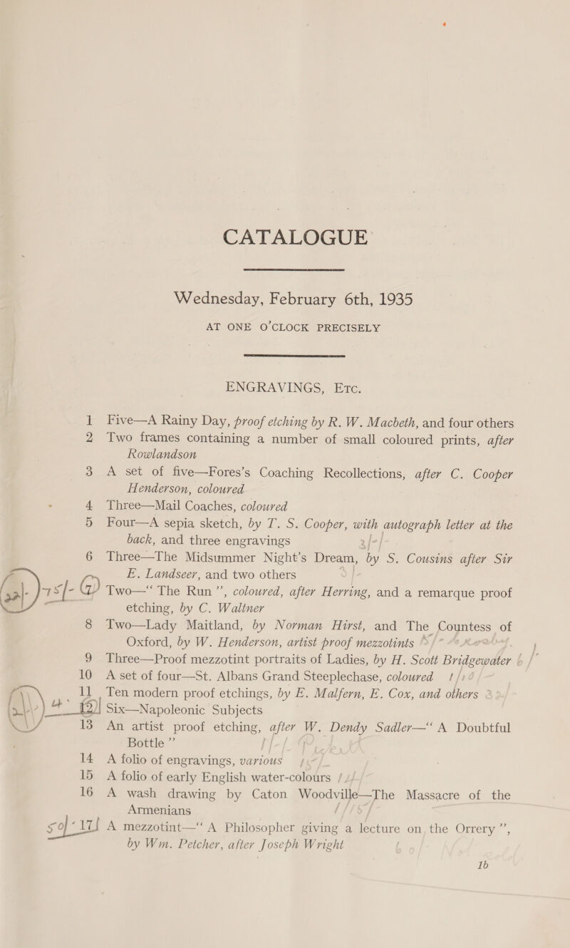 CATALOGUE Wednesday, February 6th, 1935 AT ONE O'CLOCK PRECISELY  ENGRAVINGS, Ete. foeat Five—A Rainy Day, proof etching by R. W. Macbeth, and four others 2 Two frames containing a number of small coloured prints, after Rowlandson 3 A set of five—Fores’s Coaching Recollections, after C. Cooper Henderson, coloured 4 Three—Mail Coaches, coloured 5 Four—A sepia sketch, by T. S. Cooper, with Ee letter at the back, and three engravings 6 Three—The Midsummer Night’s Dream, oh S. Cousins after Sir Z FE. Landseer, and two others a): s[- ) Two— The Run ”’, coloured, after Herring, and a remarque proof ie | etching, by C. Waliner : 8 Two—Lady Maitland, by Norman Hirst, and The oe of Oxford, by W. Henderson, artist proof mezzotints ©. | | 9 Three—Proof mezzotint portraits of Ladies, by H. Scott ee ep 10 A set of four—St. Albans Grand Steeplechase, coloured 1/7 ¢ (\\ 11 Ten modern proof etchings, by E. Malfern, E. Cox, and others &gt;|. 4° Six—Napoleonic Subjects WV 13 An artist proof etching, after W. Dendy Sadler—“‘ A Doubtful Bottle ”’ | 14 A folio of engravings, various 15 A folio of early English water-colours / // 16 A wash drawing by Caton prep agp be Massacre of the Armenians 59-1 A mezzotint—“ A Philosopher giving a lecture on, the Orrery ”’, by Wm. Petcher, after Joseph Wright 1b