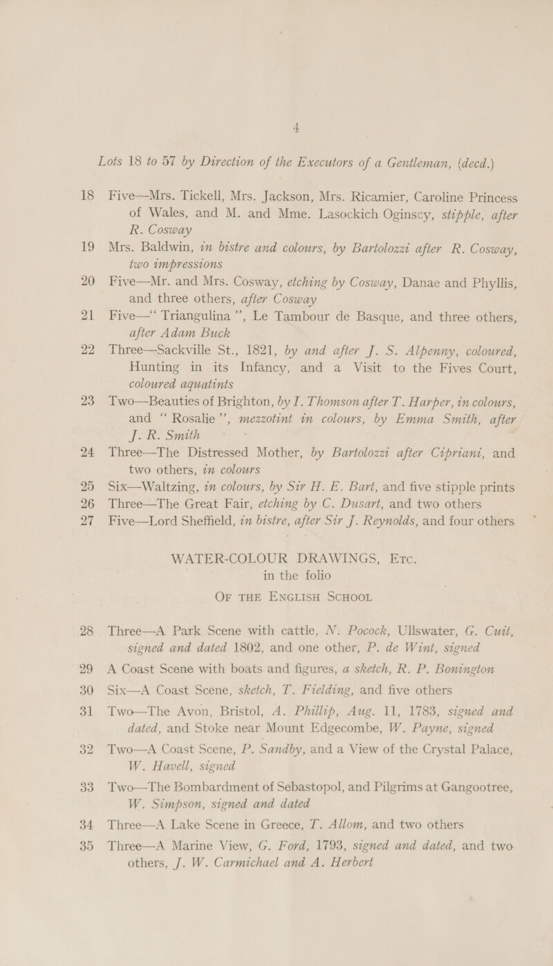 Lots 18 to 57 by Direction of the Executors of a Gentleman, (decd.) 18 Five—Mrs. Tickell, Mrs. Jackson, Mrs. Ricamier, Caroline Princess of Wales, and M. and Mme. Lasockich Oginscy, stipple, after R. Cosway 19 Mrs. Baldwin, in bistre and colours, by Bartolozzi after R. Cosway, two wmpressions 20 Five—Mr. and Mrs. Cosway, etching by Cosway, Danae and Phyllis, and three others, after Cosway 21 Five— Triangulina ’’, Le Tambour de Basque, and three others, after Adam Buck 22 Three—Sackville St., 1821, by and after J. S. Alpenny, coloured, Hunting in its Infancy, and a Visit to the Fives Court, coloured aquatints 23 Two—Beauties of Brighton, by I. Thomson after T. Harper, in colours, and “ Rosalie’’, mezzotint in colours, by Emma Smith, after J. R. Smith 24 Three—The Distressed Mother, by Bartolozzt after Cipriani, and two others, 7” colours 25 Six—Waltzing, im colours, by Sir H. E. Bart, and five stipple prints 26 Three—The Great Fair, etching by C. Dusart, and two others 27 Five—Lord Sheffield, in bistre, after Sir J. Reynolds, and four others WATER-COLOUR DRAWINGS, Etc. in the folio OF tHE ENGLISH SCHOOL 28 Three—A Park Scene with cattle, N. Pocock, Ullswater, G. Cuit, signed and dated 1802, and one other, P. de Wint, signed 29 &lt;A Coast Scene with boats and figures, a sketch, R. P. Bonington 30 Six—A Coast Scene, sketch, T. Frelding, and five others 31 Two—The Avon, Bristol, A. Philip, Aug. 11, 1783, signed and dated, and Stoke near Mount Edgecombe, W. Payne, signed 32 Two—A Coast Scene, P. Sandby, and a View of the Crystal Palace, W. Havell, signed 33 Two—The Bombardment of Sebastopol, and Pilgrims at Gangootree, W. Simpson, signed and dated 34 Three—A Lake Scene in Greece, T. Allom, and two others 35 Three—A Marine View, G. Ford, 1793, signed and dated, and two others, J. W. Carmichael and A. Herbert