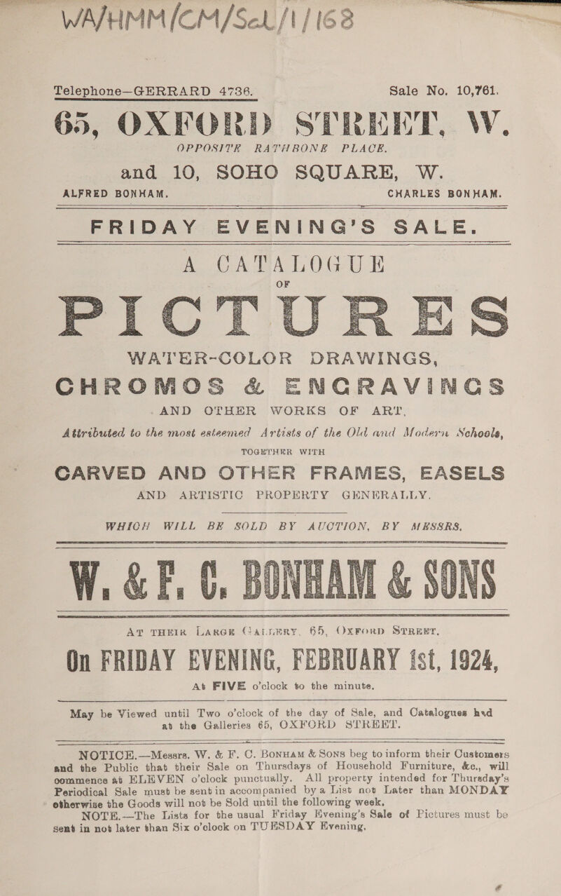 WAVHMMICM/Sel/t/ 162 Telephone—GERRARD 4736. Sale No. 10,761. 65, OXFORD STREET, W. OPPOSITE RATHBONE PLACE. and 10, SOHO SQUARE, W. ALFRED BONHAM. CHARLES BONHAM. FRIDAY EVENING’S SALE. A CAPALOGUE     Atiributed to the most esteemed Artists of the Old and Modern Schools, TOGETHEHR WITH CARVED AND OTHER FRAMES, EASELS AND ARTISTIC PROPERTY GENERALLY.  WHICH WILL BE SOLD BY AUCTION, BY MESSRS.      On FRIDAY EVENING, FEBRUARY tst, 1924, May be Viewed until Two o’clock of the day of Sale, and Catalogues had at the Galleries 65, OXFORD STREET.     NOTICE.—Mezsrs. W. &amp; F. C. Bonuam &amp; Sons beg to inform their Customers and the Public that their Sale on Thursdays of Household Furniture, &amp;c., will commence at KLHVEN o’clock punctually. All property intended for Thursday’s Periodical Sale must be sentin accompanied bya List not Later than MONDAY otherwise the Goods will not be Sold until the following week, NOTE.—The Dista for the usual Friday Hvening’s Sale of Pictures must be sent in not later than Six o’clock on TUESDAY Evening,