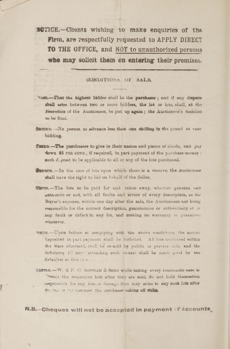 ‘SOTICE.—Clients wishing to make enquiries of the Firm, are respectfully requested to APPLY DIRECT TO THE OFFICE, and NOT to unauthorized persons whe may solicit them on entering their premises. erg  CQNDITIONS OF Sables,  Keet.—-Fnao the highes? Ditider shall be the percheger; and if any ciapats | gai axise between two or more bidders, the lot or lots, shall, at ths Saeretion of the Auctioneer, be put up again; the Auctionesr’s decision %9 be final. Saconv.--No person 60 advance less thes ame abiliing im the pound «8 esas bidding. Gwims.—The purchasers to give in their names and piace: of zucde, and pag down 25 pur cent., if required, in part payment of the parchase-monsy : such d. posit to be applicable to all or any of the lots purchased. @ovsrx.—In the case of lots upon which there is a reserve, the Auctions shall have the right to bid on bshaif of the Seller, @iwse.—-The lote te be paid for and taken away, whether genuine sud sathentic or not, with all faults and errors of every deacription, 4¢ the Baver’s expense, within one day after the sale, the Auctioneers net berag veaponsible for the correot deacription, gemuineness or anthenticity ot or any fault ex defect in any lot, and saking uo warranty cr guaramte: whateyve?, at. -—~iT pom failure et somplying with the above conditions, the miones Asposited in part payment shall be forfeited. Ali lots uncleared withia ha time aforesaid, shall bé re-sold by public or pravate sule, and the sefeiency (i7 any’ attending such ¢e-sais shall be mate yood by tm @asaaiter at t geome.—W. &amp; FC. bonnan &amp; Sona waile taking every reasonable eare % “Setact the respecuve lots after they are sola, do not hold themselys: weapons die for atiy loss or damage that may arise to amy suck lots esta: fo. TE) of ths temueee the uurcheser taking all Flake.