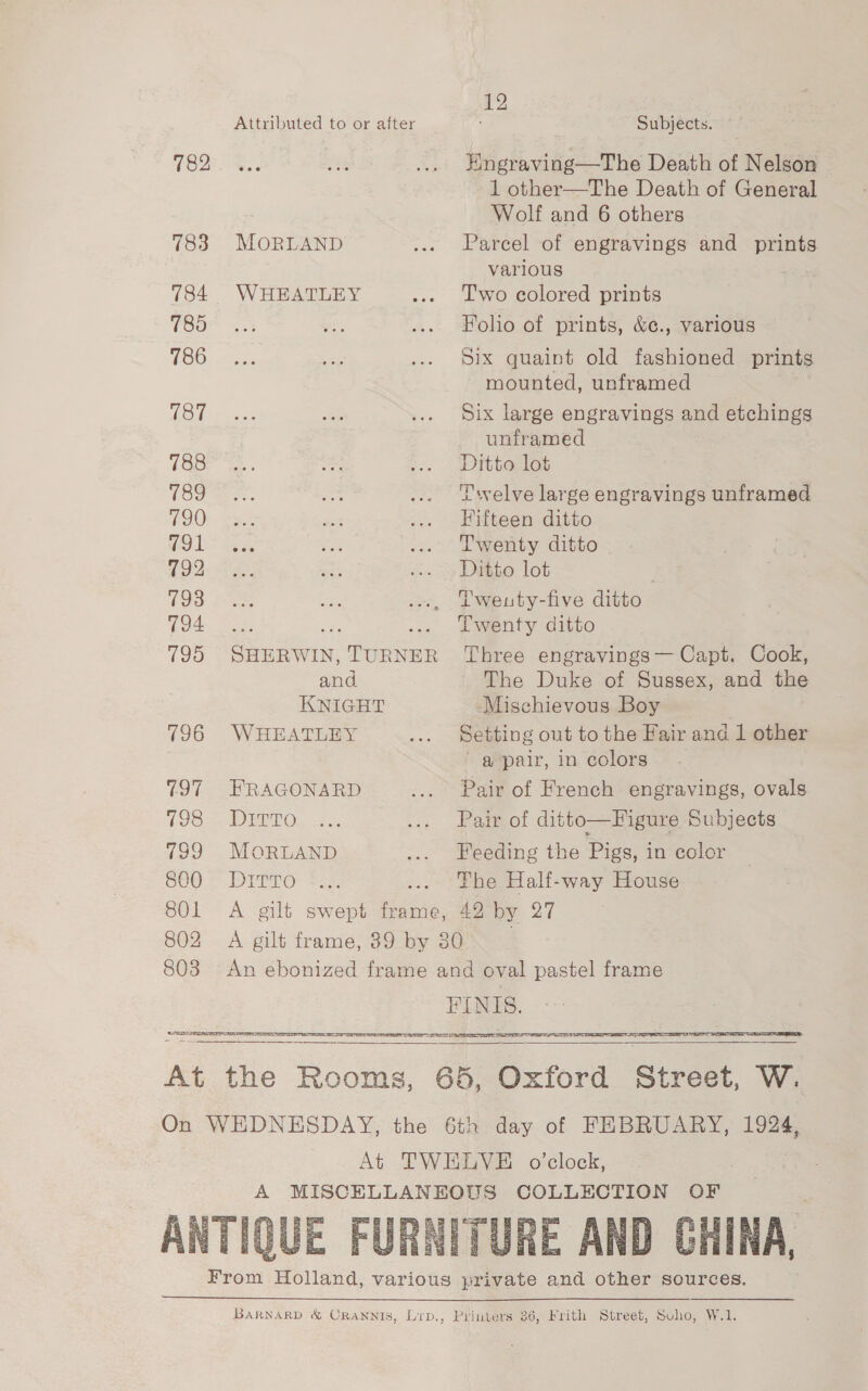 Attributed to or after 782 783 MOoORLAND 784 WHEATLEY 185 786 187 788 789 790 791 792 193 794 and KNIGHT 196 WHEATLEY 797 FRAGONARD 198. DIZTo 799 MoRLAND S00 = Dirro 12 Subjects. Hngraving—The Death of Nelson 1 other—The Death of General Wolf and 6 others Parcel of engravings and prints various | Two colored prints Folio of prints, &amp;¢., various Six quaint old fashioned prints mounted, unframed Six large engravings and etchings unframed Ditto lot Twelve large engravings unframed Fifteen ditto Twenty ditto Ditto lot Tweuty-five ditto Twenty ditto Three engravings— Capt. Cook, The Duke of Sussex, and the Mischievous Boy Setting out to the Fair and 1 other a pair, in colors Pair of French engravings, ovals Pair of ditto—Figure Subjects Feeding the Pigs, in color The Half-way House   a  