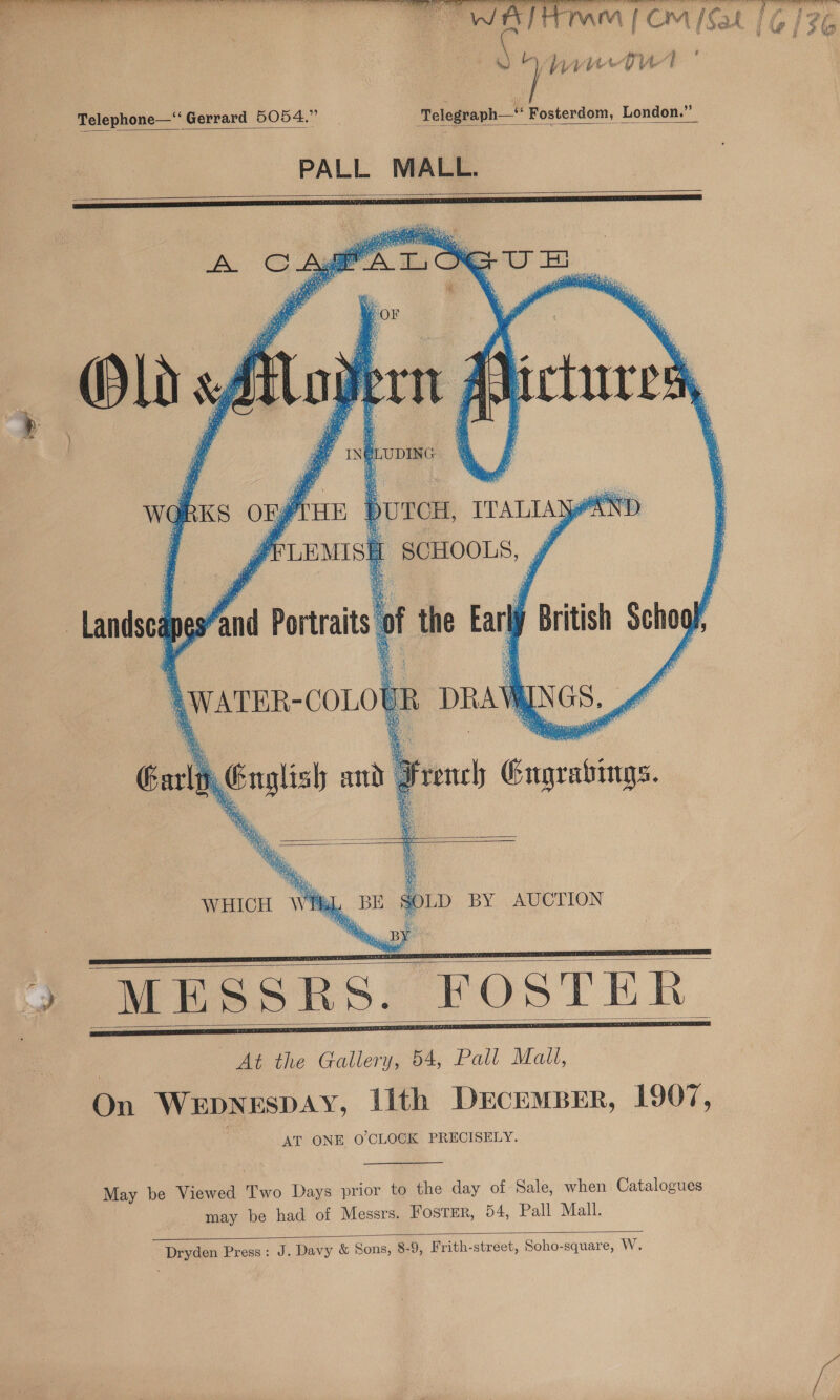  Se a a ee a ef a j yr Pe { ev f e au  rn Th ‘ooaal (Cm [Sat Telephone—“ Gerrard 5054.” Telegraph—“ Fosterdom, London.”   PALL MALL.            F j 4 IN | LUDING     wg RK ony HE burcH, TTALLASY AND PLEMISH oe eks, hoi Porat i the Earl British sam 4 ah 4 \warer- -COLOE m DRAW NGS. ands - Carl English and | : Foon Suelo      WHICH Wi BE SOLD BY AUCTION ‘ et RAC Tete &gt;! 3 ic yy MESSRS. FOSTER : At the Gallery, 54, Pall Mail, On Wepnespay, Lith DrcemBer, 1907, AT ONE O'CLOCK PRECISELY.       May be Viewed Two Days prior to the day of Sale, when Catalogues may be had of Messrs. FosTEr, 54, Pall Mall.  Dryden Press: J. Davy &amp; Sons, 8-9, Frith-street, Soho-square, W.