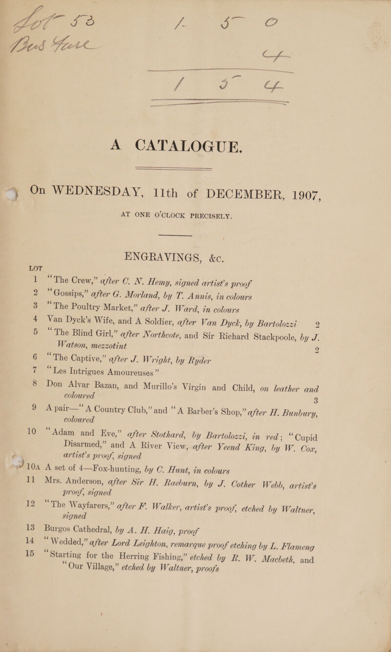  {LON SERw AN ¥ aaa” attain.  A CATALOGUE.   } On WEDNESDAY, 11th of DECEMBER, 1907, AT ONE O'CLOCK PRECISELY. ENGRAVINGS, &amp;c. LOT ie The Crew,” after C. N. Hemy, signed artist's proof “Gossips,” after G'. Morland, by T. Annis, in colours oe hid Poultry Market,” after J. W ard, in colours Van Dyck’s Wife, and A Soldier, after Van Dyck, by Bartolozzi y) 5 “The Blind Girl,” after Northcote, and Sir Richard Stackpoole, by J. Watson, mezzotint 2 “The Captive,” after J. Wright, by Ryder et liés Intrigues Amoureuses ” Don Alvar Bazan, and Murillo’s Virgin and Child, on leather and coloured 3 On A pare A Country Club,” and “ A Barber’s Shop,” after H. Bunbury, coloured 10 “Adam and Eve,” after Stothard, by Bartolozzi, in red; “Cupid Disarmed,” and A River View, after Yeend King, by W. Coa, 2 artist’s proof, signed S: 10A A set of 4—Fox-hunting, by C. Hunt, in colours 11 Mrs. Anderson, after Sir H. Raeburn, by J. Cother W. ebb, artist's proof, signed The Wayfarers,” after F. Walker, artist’s proof, etched by Waltner, signed 13 Burgos Cathedral, by A. H. Haig, proof wz * Wedded,” after Lord Leighton, remarque proof etching by L. Flameng 15 “Starting for the Herring Fishing,” etched by R. W. Macbeth, and “Our Village,” etched by Waltner, proofs