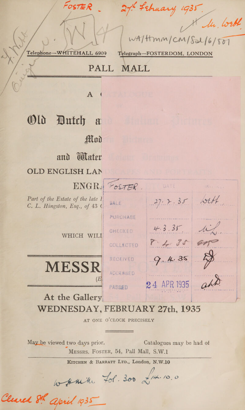 f — \ { I f ; » i i ee A | / : ‘ % f &lt; 2 ¥ | ; ’ ; j [4 [ p ; ae me, we jt CA | WA Hm / cm / Sat (6/559 4 PALL MALL   Old Dutch a Silod and G@ater OLD ENGLISH LAD ENGR4 Fes7ER . Pari of the Estate of the late i sae | Bey. 30 | | Ast hh C. L. Hingston, Esq., of 43 | eee ear | ebasignls  pei ba &amp; oe PURUAASE j 3 .3h- a, | att 4 FA Lhe j : 2 a vl ; . &gt; MESSR Tt ae (  At the Gallery | Cees } WEDNESDAY, FEBRUARY 27th, 1935 AT ONE O CLOCK PRECISELY  May_be viewed two days prior. Catalogues may be had of Messrs. Foster, 54, Pall Mall, S.W.1 KITCHEN &amp; BARRATT LTpD., London, N.W.10 hyo PW a 36d Lm r.0 heared Oh Geril 35