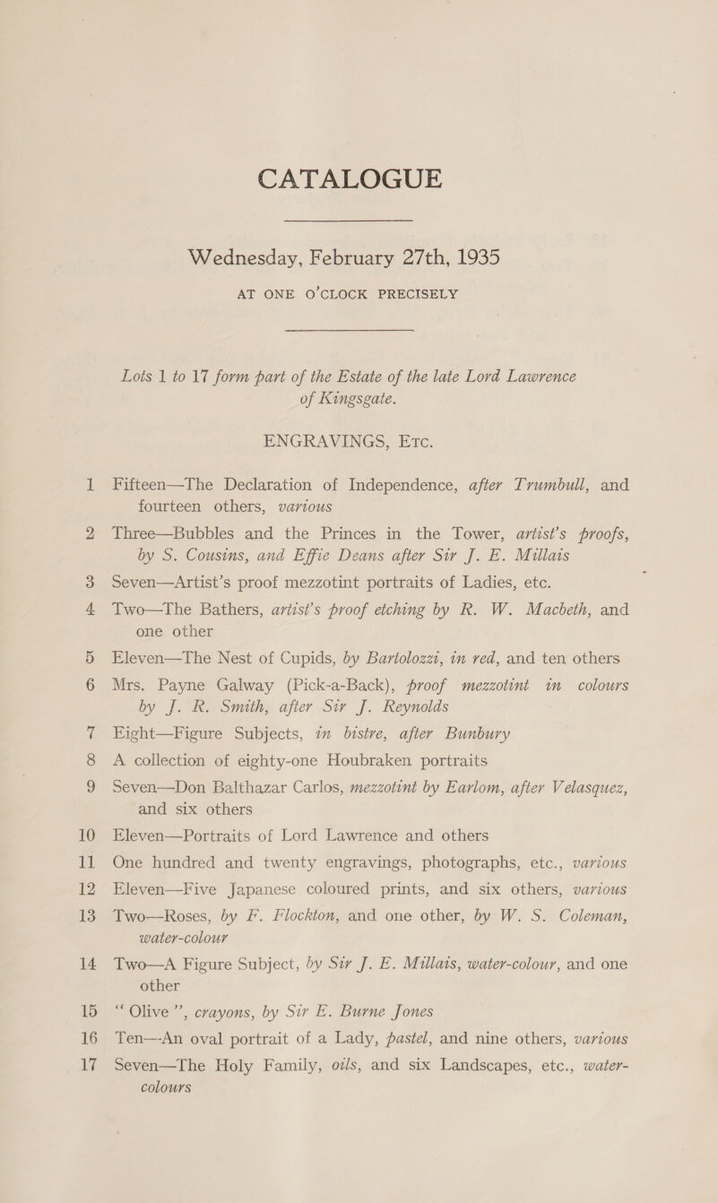 CATALOGUE Wednesday, February 27th, 1935 AT ONE O'CLOCK PRECISELY Lots 1 to 17 form part of the Estate of the late Lord Lawrence of Kingsgate. ENGRAVINGS, Etc. Fifteen—The Declaration of Independence, after Trumbull, and fourteen others, various Three—Bubbles and the Princes in the Tower, avtist’s proofs, by S. Cousins, and Effie Deans after Sir J. E. Millats Seven—Artist’s proof mezzotint portraits of Ladies, etc. Two—tThe Bathers, artist’s proof etching by R. W. Macbeth, and one other Eleven—The Nest of Cupids, dy Bartolozzt, im red, and ten others Mrs. Payne Galway (Pick-a-Back), proof mezzotint in colours by J. R. Smith, after Sir J. Reynolds Fight—Figure Subjects, 7m bistre, after Bunbury A collection of eighty-one Houbraken portraits Seven—Don Balthazar Carlos, mezzotint by Earlom, after Velasquez, and six others Eleven—Portraits of Lord Lawrence and others One hundred and twenty engravings, photographs, etc., various Eleven—Five Japanese coloured prints, and six others, various Two—Roses, by F. Flockton, and one other, by W. S. Coleman, water-colour Two—A Figure Subject, dy Sir J. E. Millats, water-colour, and one other “ Olive ’”’, crayons, by Sir E. Burne Jones Ten—-An oval portrait of a Lady, pastel, and nine others, various Seven—The Holy Family, oz/s, and six Landscapes, etc., water- colours