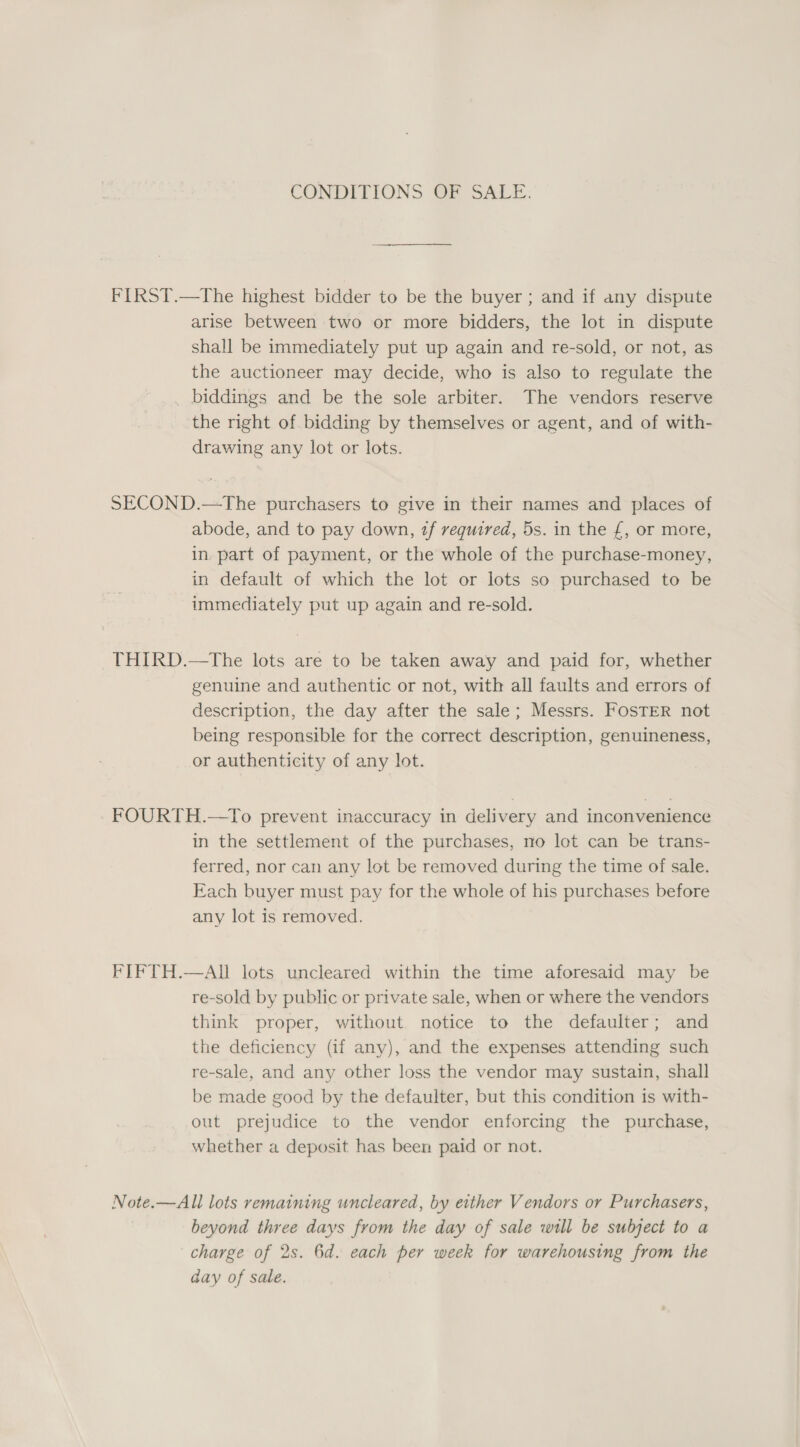 CONDITIONS OF SALE. FIRST.—The highest bidder to be the buyer ; and if any dispute arise between two or more bidders, the lot in dispute shall be immediately put up again and re-sold, or not, as the auctioneer may decide, who is also to regulate the _ biddings and be the sole arbiter. The vendors reserve the right of bidding by themselves or agent, and of with- drawing any lot or lots. SECOND.—The purchasers to give in their names and places of abode, and to pay down, 2f required, 5s. in the £, or more, in. part of payment, or the whole of the purchase-money, in default of which the lot or lots so purchased to be immediately put up again and re-sold. THIRD.—The lots are to be taken away and paid for, whether genuine and authentic or not, with all faults and errors of description, the day after the sale; Messrs. FosTER not being responsible for the correct description, genuineness, or authenticity of any lot. - FOURTH.—To prevent inaccuracy in delivery and inconvenience in the settlement of the purchases, no lot can be trans- ferred, nor can any lot be removed during the time of sale. Each buyer must pay for the whole of his purchases before any lot is removed. FIFTH.—AI lots uncleared within the time aforesaid may be re-sold by public or private sale, when or where the vendors think proper, without notice to the defaulter; and the deficiency (if any), and the expenses attending such re-sale, and any other loss the vendor may sustain, shall be made good by the defaulter, but this condition is with- out prejudice to the vendor enforcing the purchase, whether a deposit has been paid or not. Note.—All lots remaining wncleared, by either Vendors or Purchasers, beyond three days from the day of sale will be subject to a charge of 2s. 6d. each per week for warehousing from the aay of sale.