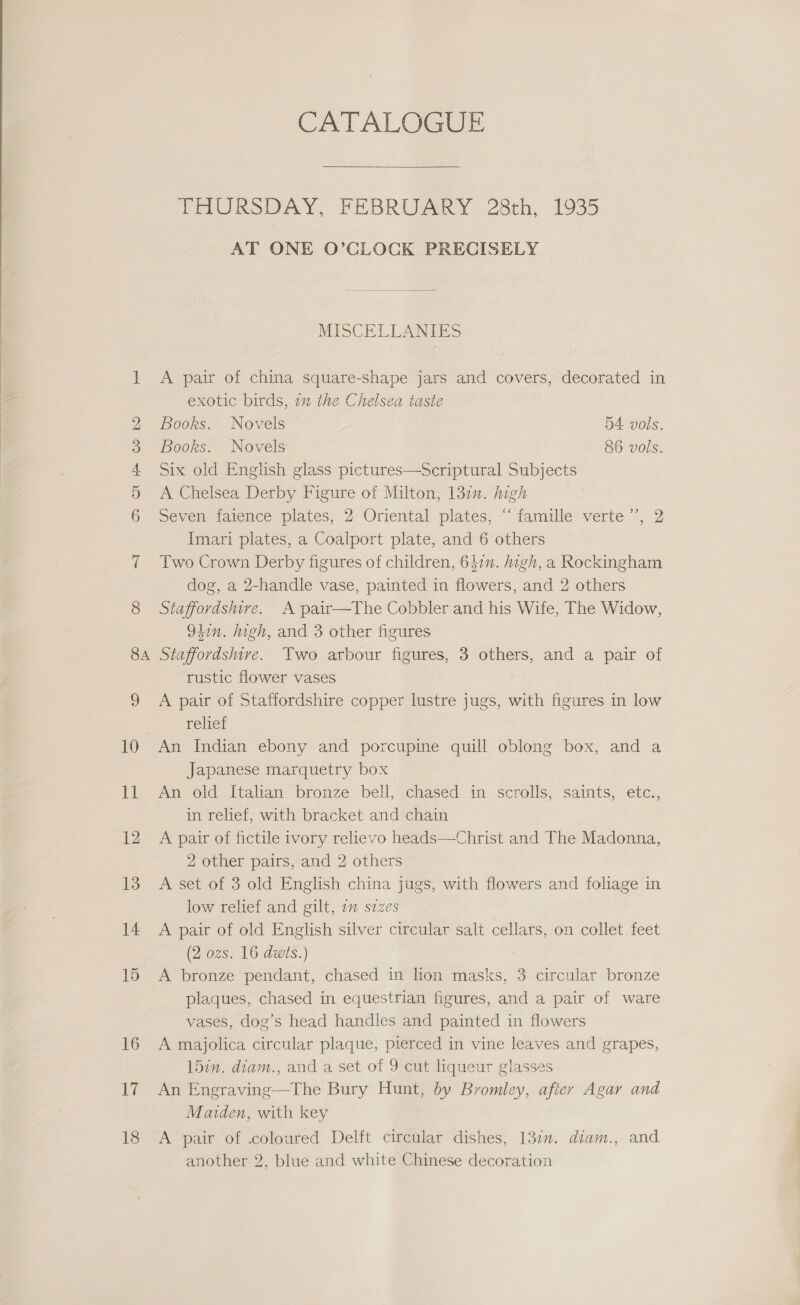 at &gt; OU HH © bd 8A 16 tf CATALOGUE  THURSDAY, FEBRUARY 28th, 1935 AT ONE O’CLOCK PRECISELY MISCELLANIES A pair of china square-shape jars and covers, decorated in exotic birds, 7 the Chelsea taste Books. Novels B4 vols. Books. Novels 86 vols. Six old English glass pictures—Scriptural Subjects A Chelsea Derby Figure of Milton; 132”. high Seven daience plates, 2 Oriental plates, “° famille’ verte ’, 2 Imari plates, a Coalport plate, and 6 others Two Crown Derby figures of children, 642m. high, a Rockingham dog, a 2-handle vase, painted in flowers, and 2 others Staffordshire. A pair—The Cobbler and his Wife, The Widow, 94on. high, and 3 other figures Staffordshire. Two arbour figures, 3 others, and a pair of rustic flower vases A pair of Staffordshire copper lustre jugs, with figures in low relief An Indian ebony and porcupine quill oblong box, and a Japanese marquetry box An old Italian bronze bell, chased in scrolls, saints, etc., in relief, with bracket and chain A pair of fictile ivory relievo heads—Christ and The Madonna, 2 other pairs, and 2 others A set of 3 old English china jugs, with flowers and foliage in low relief and gilt, 2 sizes A pair of old English silver circular salt cellars, on collet feet (2 ozs. 16 dwts.) A bronze pendant, chased in lion masks, 3 circular bronze plaques, chased in equestrian figures, and a pair of ware vases, dog’s head handles and painted in flowers A majolica circular plaque, pierced in vine leaves and grapes, 157m. diam., and a set of 9 cut liqueur glasses An Engraving—The Bury Hunt, by Bromley, after Agar and Marden, with key A pair of coloured Delft circular dishes, 137m. diam., and