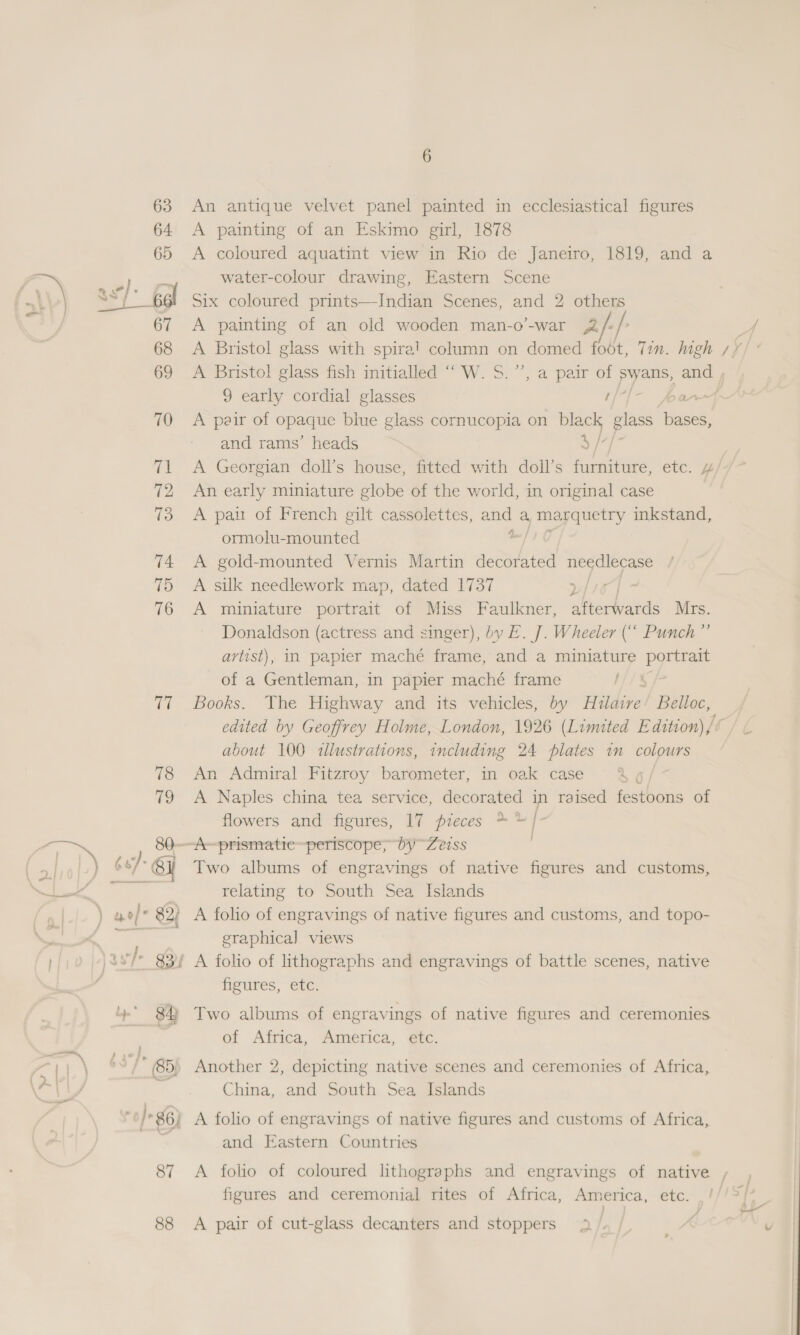 A painting of an Eskimo girl, 1878 A coloured aquatint view in Rio de Janeiro, 1819, and a water-colour drawing, Eastern Scene Six coloured prints—Indian Scenes, and 2 others A painting of an old wooden man-o’-war Z Ay ; A Bristol glass fish initialled “‘W. S.”’, a pair of swans, and 9 early cordial glasses t/?-l- par A pair of Opariue blue glass cornucopia on black Specs bases, and rams’ heads 4 /- | A Georgian doll’s house, fitted with doll’s An early miniature globe of the world, in original case A pait of French gilt cassolettes, gee a , marquetry inkstand, ormolu-mounted A gold-mounted Vernis Martin ene needlecase A silk needlework map, dated 1737 vlc] - A miniature portrait of Miss Faulkner, afterwards Mrs. Donaldson (actress and singer), by E. J. Wheeler (“ Punch ”’ artist), in papier maché frame, and a miniature portrait of a Gentleman, in papier maché frame jth Books. The Highway and its vehicles, by Hide Belloc, about 100 «wlustrations, including 24 plates im a sid An Admiral Fitzroy barometer, in oak case 4 6) A Naples china tea service, decorated in raised festoons of flowers and figures, 17 pieces &gt;&gt; [- Two albums of engravings of native figures and customs, relating to South Sea Islands eraphica] views figures, etc. Two albums of engravings of native figures and ceremonies of Africa, America, etc. Another 2, depicting native scenes and ceremonies of Africa, China, and South Sea Islands and Eastern Countries A pair of cut-glass decanters and stoppers 2 /. ’ {i