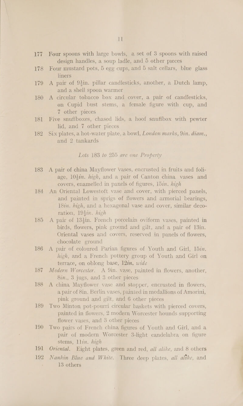 Lee 178 79 180 181 182 183 184 186 187 188 189 190 194 192 id Four spoons with large bowls, a set of 3 spoons with raised design handles, a soup ladle, and 5 other pieces Four mustard pots, 5 egg cups, and 5 salt cellars, blue glass limers | A pair of 94in. pillar candlesticks, another, a Dutch lamp, and a shell spoon warmer A circular tobacco box and cover, a pair of candlesticks, on Cupid bust stems, a female figure with cup, and 7 other pieces Five snuffboxes, chased lids, a hoof snuffbox with pewter lid, and 7 other pieces Six plates, a hot-water plate, a bowl, London marks, 9in. diam., and 2 tankards Lots 183 to 255 are one Property A pair of china Mayflower vases, encrusted in fruits and foli- age, 101in. high, and a pair of Canton china vases and covers, enamelled in panels of figures, 15an. ligh An Oriental Lowestoft vase and cover, with pierced panels, and painted in sprigs of flowers and armorial bearings, 181m. igh, and a hexagonal vase and cover, similar deco- ration, 1941. high A pair of 134in. French porcelain oviform vases, painted in birds, flowers, pink ground and gilt, and a pair of 13in. Oriental vases and covers, reserved in panels of flowers, chocolate ground A pair of coloured Parian figures of Youth and Girl, 152m. igh, and a, French pottery group of Youth and Girl on terrace, on oblong base, 12in. wide Modern Worcester. A 9in. vase, painted in flowers, another, 8in., 3 jugs, and 3 other pieces A china Mayflower vase and stopper, encrusted in flowers, a pair of 8in. Berlin vases, painted in medallions of Amorini, pink ground and gilt, and 6 other pieces Two Minton, pot-pourri circular baskets with pierced covers, painted in flowers, 2 modern Worcester hounds supporting flower vases, and 3 other pieces Two pairs of French china figures of Youth and Girl, and a pair of modern Worcester 3-light candelabra on figure stems, llin. high Oriental. Eight plates, green and red, all alike, and 8 others Nankin Blue and White. Three deep plates, all altke, and 13 others