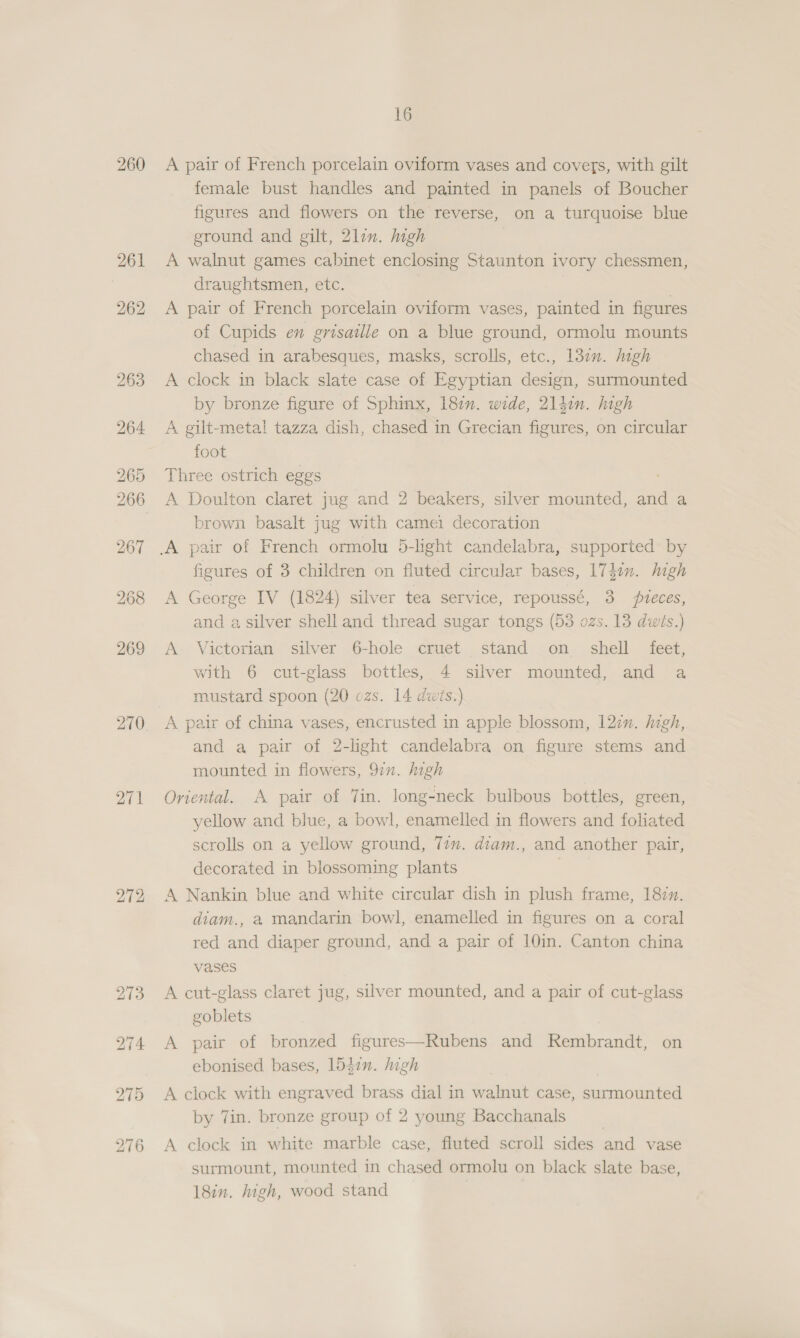 260 272 16 A pair of French porcelain oviform vases and covers, with gilt female bust handles and painted in panels of Boucher figures and flowers on the reverse, on a turquoise blue ground and gilt, 2lin. high A walnut games cabinet enclosing Staunton ivory chessmen, draughtsmen, etc. | A pair of French porcelain oviform vases, painted in figures of Cupids en grisaile on a blue ground, ormolu mounts chased in arabesques, masks, scrolls, etc., 130. Migh A clock in black slate case of Egyptian design, surmounted by bronze figure of Sphinx, 182”. wide, 214in. high A gilt-meta! tazza dish, chased in Grecian figures, on circular foot Three ostrich eggs A Doulton claret jug and 2 beakers, silver mounted, and a brown basalt jug with camei decoration figures of 3 children on fluted circular bases, 1747n. high A George IV (1824) silver tea service, repoussé, 3 veces, and a silver shell and thread sugar tongs (53 ozs. 13 dwits.) A Victorian silver 6-hole cruet stand on_ shell feet, with 6 cut-glass bottles, 4 silver mounted, and a mustard spoon (20 czs. 14 dwis.) A pair of china vases, encrusted in apple blossom, 127. high, and a pair of 2-light candelabra on figure stems and mounted in flowers, 9in. high Oriental. A pair of Tin. long-neck bulbous bottles, green, yellow and blue, a bowl, enamelled in flowers and foliated scrolls on a yellow ground, 77u. diam., and another pair, decorated in blossoming plants A Nankin blue and white circular dish in plush frame, 1877. diam., a mandarin bowl, enamelled in figures on a coral red and diaper ground, and a pair of 10in. Canton china vases A cut-glass claret jug, silver mounted, and a pair of cut-glass goblets A pair of bronzed figures—Rubens and Rembrandt, on ebonised bases, 1547n. high A clock with engraved brass dial in walnut case, surmounted by Tin. bronze group of 2 young Bacchanals A clock in white marble case, fluted scroll sides and vase surmount, mounted in chased ormolu on black slate base, 18in. high, wood stand