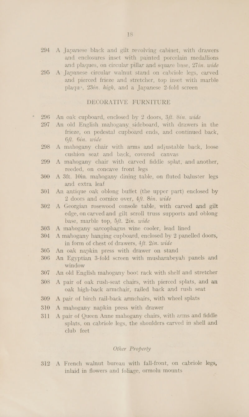 294 295 296 297 298 200 300 301 302 303 304 305 306 307 308 309 310 311 312 18 A japanese black and gilt revolving. cabinet, with drawers and enclosures inset with painted porcelain medallions and plaques, on circular pillar and square base, 27in. wide A Japanese circular walnut stand on cabriole legs, carved and pierced frieze and stretcher, top inset with marble plaqu:, 232. high, and a Japanese 2-fold screen DECORATIVE FURNITURE An oak cupboard, enclosed by 2.doors, 3ft. 80n. wide An old English mahogany sideboard, with drawers in the frieze, on pedestal cupboard ends, and continued back, 6/t. Gin. wide A mahogany chair with arms and adjustable back, loose cushion seat and back, covered canvas A mahogany chair with carved fiddle splat, and another, reeded, on concave front legs A 3ft. 10in. mahogany dining table, on fluted baluster legs and extra leaf An antique oak oblong buffet (the upper part) enclosed by 2 doors and cornice over, 4/t. 87. wide A Georgian rosewood console table, with carved and gilt edge, on carved and gilt scroll truss supports and oblong base, marble top, 5/ft. 20n. wide A mahogany sarcophagus wine cooler, lead lined A mahogany hanging cupboard, enclosed by 2 panelled doors, in form of chest of drawers, 4/t. 2in. wide An oak napkin press with drawer on stand An Egyptian 3-fold screen with musharabeyah panels and window An old English mahogany boot rack with shelf and stretcher A pair of oak rush-seat chairs, with pierced splats, and an oak high-back armchair, railed back and rush seat A pair of birch rail-back armchairs, with wheel splats A mahogany napkin press with drawer A pair of Queen Anne mahogany chairs, with arms and fiddle splats, on cabriole legs, the shoulders carved in shell and club feet Other Property A French walnut bureau with fall-front, on cabriole legs, inlaid in flowers and foliage, ormolu mounts