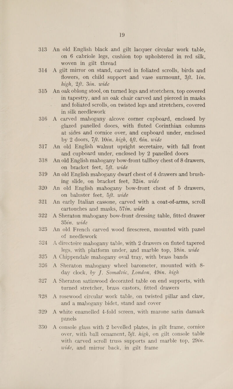 313 314 315 316 317 50 19 An old English black. and gilt lacquer circular work table, on 6 cabriole legs, cushion top upholstered in red silk, woven in gilt thread A gilt mirror on stand, carved in foliated scrolls, birds and flowers, on, child support and vase surmount, 3/t. lin. igh, 2ft. 31n. wide An oak oblong stool, on turned legs and stretchers, top covered in tapestry, and an oak chair carved and pierced in masks and foliated scrolls,.on twisted regs and stretchers, covered in silk needlework A carved mahogany .alcove corner cupboard, enclosed by glazed panelled doors, with fluted Corinthian columns at sides and cornice over, and cupboard under, enclosed by 2 doors, Tt. 10in. high, 4ft. 6in. wide An old English walnut upright secretaire, with fall front and cupboard under, enclosed by 2 panelled doors An old English mahogany bow-front tallboy chest of 8 drawers, on bracket feet, 5ft. wide An old English mahogany dwarf chest of 4 drawers and brush- ing. slide, on bracket feet, 327m. wide An old English mahogany bow-front chest of 5 drawers, on baluster feet, 5/t. wide An early Italian cassone, carved with a coat- tans, scroll cartouches and masks, 57in. wide A Sheraton mahogany bow-front dressing table, fitted drawer 351n. wide An old French carved wood firescreen, mounted with panel of needlework A directoire mahogany table, with 2 drawers on fluted tapered legs, with platform under, and marble top, 187. wide A Chippendale mahogany oval tray, with brass bands A Sheraton mahogany wheel barometer, mounted with 8- day clock, by J. Somalvic, London, 491n. high A Sheraton satinwood decorated table on end supports, with turned stretcher, brass castors, fitted drawers A rosewood circular work table, on twisted pillar and claw, and a mahogany bidet, stand and cover A white enamelled 4-fold screen, with marone satin damask panels A console glass with 2 bevelled plates, in gilt frame, cornice over, with ball ornament, 5/t. high, on gilt console table with carved scroll truss supports and marble top, 292. wide, and mirror back, in gilt frame