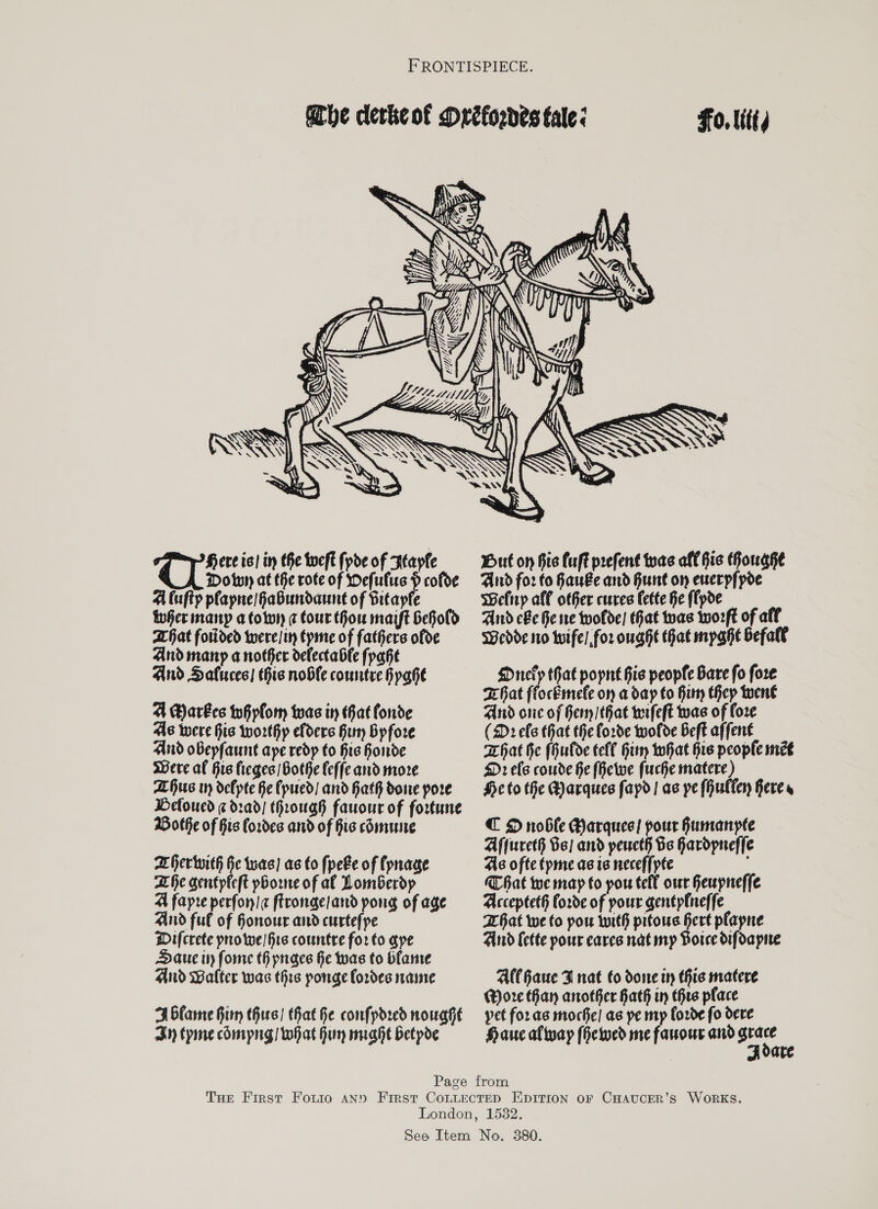 Fo. Ut  SAAR YS NY (UE ereis! in the Weft fpde of Hapfe Down at the rote of efulus H cofoe A luftp pfapne/Habundaune of Sitapfe iwGer many a town ¢ tour thou maift behold hat forided twere/i tpme of fathers ofde And manp a nother delectable fpahe And Saluces! his noble comtre HpaGhe A Barbes teh plo twas in hat fonde As were his worthy efders Bim Bypfore And oBepfaunt ape redp to his horde were af His fieges othe feffe and more ALHus w defpte Ke fpued/ and Hath done pore Beloucd ¢d:ad/ through fauour of fortune Bothe of his Cordes and of Fis comune heriwith Ge twas) ac to fpeFe of (pnage Lhe gentpleft phone of al Lomberdp A fapre perfon/ ftronge/and pong of age And ful of Gonour and curtefpe Wifcrete prrowe/ fie countre for to ape Dauc ity forme th pnaes Ge was to blame And Walter was this ponge Cordes name 3 Glame Firm thurs) that Ke confpdred noughe Sn tyme comipng/ what Hur miahe betpoe     But on his Cuff prefent teas aff hie GHouaghe And for fo Kau&amp;e and Hunt on euerpfpoe Befirp all other cures Lette Ke ffpde And cle Ge we twwolde) hat twas tworft of aff Wedde 110 tuifel.for ought hat mpahe befall Driefyp that popnt his people Bare fo fore KGat flocEmefe on a dap to Hiy thep wwen€ And onc of Fer /that wrfeft was of fore (2D: efe that the forde tuofde Beft affent hat he (Gulde tell Gitn that his people met D2 efe coude e (Hewe fuche matere) He to the Marques fapd| ac ye fHuller Feres C D noble Marquee! pour Fumanyte Affureth Be) and peucth Be Gardpneffe As ofte tpme ae te neceffpte MC bat we map to pou tefl our feupneffe Acceptet§ forde of pour gentpfneffe hat we to pou with pitowus Gert plapne And Cette pour cares nat my Horce difoapie Al(Gaue FT nat fo sone m this matere Wore Han another Kath iy thre place yet foras moche! as pe mp ford¢ fo dere Hauc aftvay (Hewed me farour and ete ate