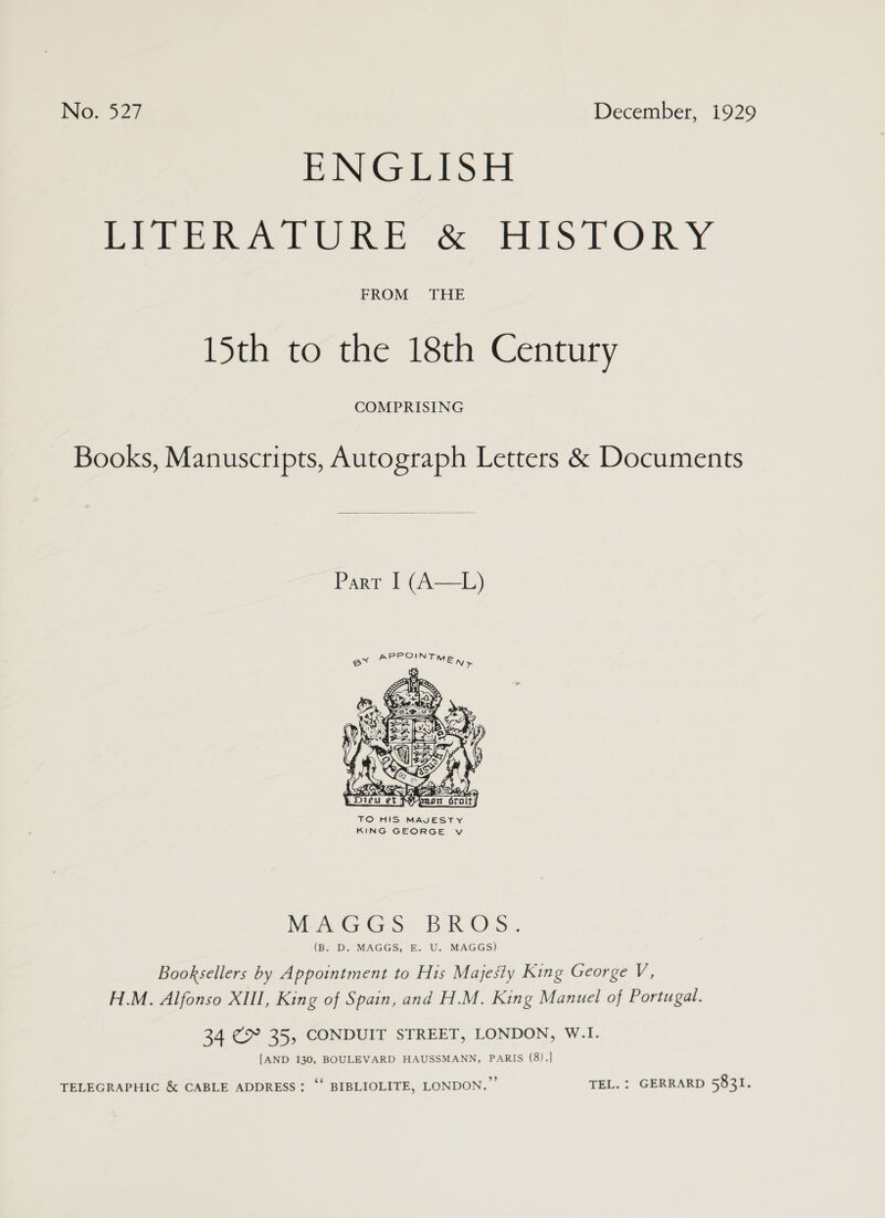 PIG LTS PIPER APORE -&amp;_ HISTORY FROM THE 15th to the 18th Century COMPRISING Books, Manuscripts, Autograph Letters &amp; Documents  Parr I (A—L)  TO HIS MAJESTY KING GEORGE v MAGGS BROS. (B. D. MAGGS, E. U. MAGGS) Booksellers by Appointment to His Majesiy King George V, H.M. Alfonso XIII, King of Spain, and H.M. King Manuel of Portugal. 34 €&amp; 35, CONDUIT STREET, LONDON, W.I. [AND 130, BOULEVARD HAUSSMANN, PARIS (8).] TELEGRAPHIC &amp; CABLE ADDRESS: “‘ BIBLIOLITE, LONDON.” TEL. : GERRARD 5831.