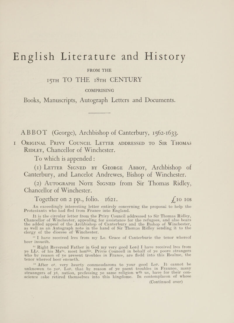 Emelish Literature and History FROM THE imrH TO THE 18tH CENTURY COMPRISING Books, Manuscripts, Autograph Letters and Documents. ABBOT (George), Archbishop of Canterbury, 1562-1633. I OricinaL Privy Counci, LETTER ADDRESSED TO Sir 1 HOMAS Ripiey, Chancellor of Winchester. To which is appended : (1) Lerrer SicNeD By Gezorce Assor, Archbishop of Canterbury, and Lancelot Andrewes, Bishop of Winchester. (2) AurocrarpH Norte SicNep from Sir Thomas Ridley, Chancellor of Winchester. Together on 2 pp., folio. 1621. £10 10s An exceedingly interesting letter entirely concerning the proposai to help the Protestants who had fled from France into England. It is the circular letter from the Privy Council addressed to Sir Thomas Ridley, Chancellor of Winchester, appealing for assistance for the refugees, and also bears the added appeal of the Archbishop of Canterbury and the Bishop of Winchester, as well as an Autograph note in the hand of Sir Thomas Ridley sending it to the clergy of the diocese of Winchester. ‘¢T have received Ires from my Lo. Grace of Canterburie the tenor whereof heer insueth. ‘¢ Right Reverend Father in God my very good Lord I have received Ires from ye LLs. of his Mats. most honble, Privie Councell in behalf of ye poore strangers who by reason of ye present troubles in France, are fledd into this Realme, the tenor whereof heer ensueth. ‘‘ After ot. very hearty commendacons to your good Lop. It cannot be unknowen to yor. Lop. that by reason of ye psent troubles in Fraunce, many stranngers of yt. nation, professing ye same religion wth us, have for their con- science sake retired themselves into this kingdome. In contemplacon of whose (Continued over)