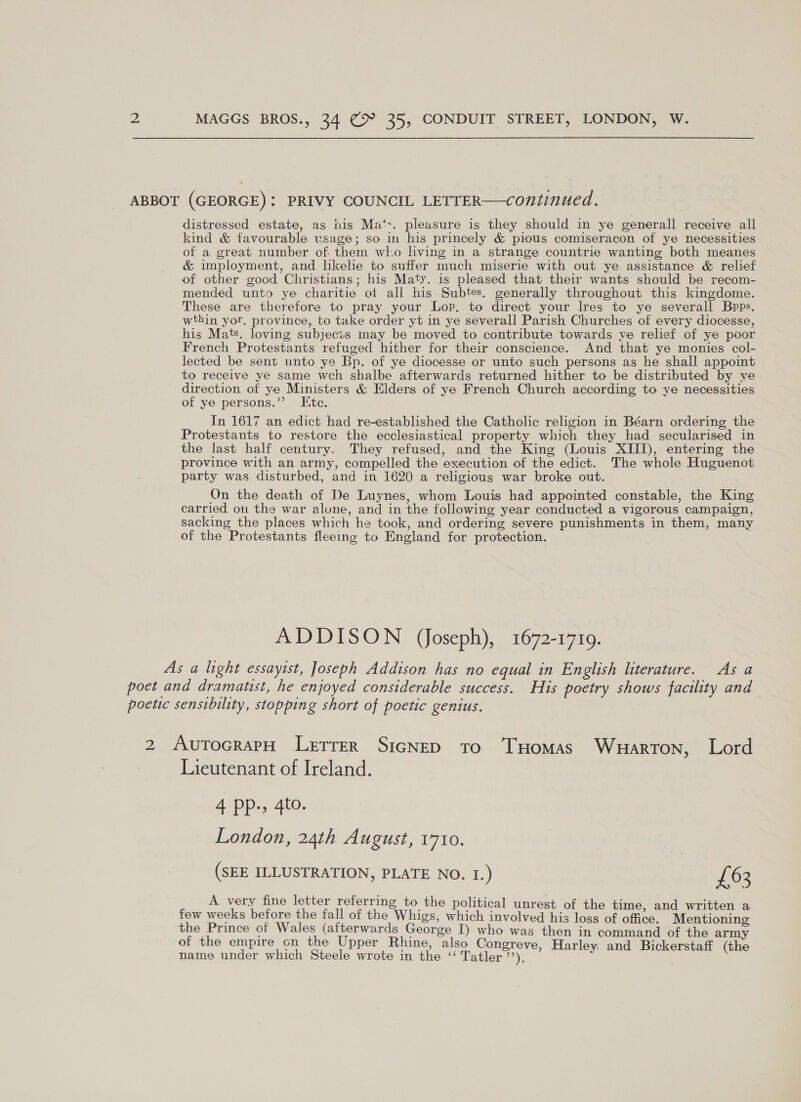 ABBOT (GEORGE): PRIVY COUNCIL LETTER—continued. distressed estate, as nis Ma‘t+. pleasure is they should in ye generall receive all kind &amp; favourable usage; so im his princely &amp; pious comiseracon of ye necessities of a great number of. them wl.o living in a strange countrie wanting both meanes &amp; imployment, and likelie to suffer much miserie with out ye assistance &amp; relief of other good Christians; his Maty. is pleased that their wants should be recom- mended unto ye charitie of all his Subtes. generally throughout this kingdome. These are therefore to pray your Lop. to direct your lres to ye severall Bpps, wthin yor. province, to take order yt in ye severall Parish Churches of every diocesse, his Mats. loving subjects may be moved to contribute towards ve relief of ye poor French Protestants refuged hither for their conscience. And that ye monies col- lected be sent unto ye Bp. of ye diocesse or unto such persons as he shall appoint to receive ye same weh shalbe afterwards returned hither to be distributed by ve direction of ye Ministers &amp; Elders of ye French Church according to ye necessities of ye persons.”’ Ite. In 1617 an edict had re-established the Catholic religion in Béarn ordering the Protestants to restore the ecclesiastical property which they had secularised in the last half century. They refused, and the King (Louis XIII), entering the province with an army, compelled the execution of the edict. The whole Huguenot party was disturbed, and in 1620 a religious war broke out. On the death of De Luynes, whom Louis had appointed constable, the King carried on the war alone, and in the following year conducted a vigorous campaign, sacking the places which he took, and ordering severe punishments in them, many of the Protestants fleeing to England for protection. ADDISON (Joseph), 1672-1719. As a light essayist, Joseph Addison has no equal in English literature. As a poet and dramatist, he enjoyed considerable success. His poetry shows facility and poetic sensibility, stopping short of poetic genius. 2 AutocrarH Letrer SicNeD to Tuomas Warton, Lord Lieutenant of Ireland. 4 pp, 4to. London, 24th August, 1710. (SEE ILLUSTRATION, PLATE NO. I.) £63 A very fine letter referring to the political unrest of the time. and written a few weeks before the fall of the Whigs, which involved his loss of office. Mentioning a a of ee cues T) who was then in command of the army 0 e empire on the Upper ine, also Congreve, Harley; 1 name under which Steele wrote in the ‘“ Tatler”). ee a