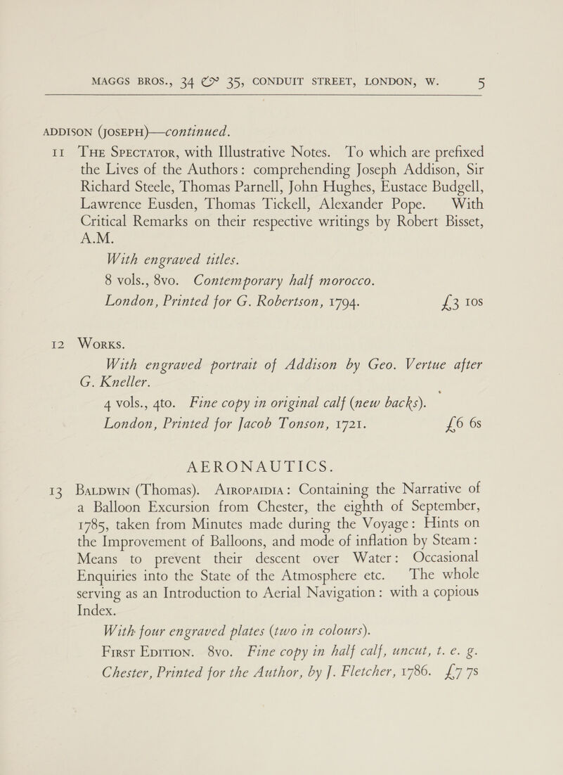 2 the Lives of the Authors: comprehending Joseph Addison, Sir Richard Steele, Thomas Parnell, John Hughes, Eustace Budgell, Lawrence Eusden, Thomas Tickell, Alexander Pope. With Critical Remarks on their respective writings by Robert Bisset, A.M. With engraved titles. 8 vols., 8vo. Contemporary half morocco. London, Printed for G. Robertson, 1794. fo 10s Works. With engraved portrait of Addison by Geo. Vertue after G. Kneller. 4 vols., 4to. Fine copy in original calf (new backs). London, Printed for Jacob Tonson, 1721. £6 6s MERON ZCU ELC S. a Balloon Excursion from Chester, the eighth of September, 1785, taken from Minutes made during the Voyage: Hints on the Improvement of Balloons, and mode of inflation by Steam: Means to prevent their descent over Water: Occasional Enquiries into the State of the Atmosphere etc. The whole serving as an Introduction to Aerial Navigation: with a copious Index. With four engraved plates (two in colours). First Epition. 8vo. Fine copy in half calf, uncut, t. e. g. Chester, Printed for the Author, by J. Fletcher, 1786. £778