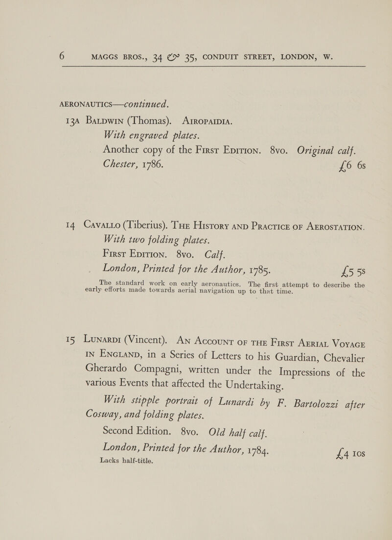 AERONAUTICS—continued. 13A Barpwin (Thomas). ArRoparp1A. With engraved plates. Another copy of the Firsr Eprrion. 8vo. Original calf. Chester, 1786. £6 6s 14 Cavatto (Tiberius). THe History aNp Practice oF AEROSTATION. With two folding plates. First Epirion. 8vo. Calf. London, Printed for the Author, 1785. £558 The standard work on early aeronautics. The first attempt to describe the early efforts made towards aerial navigation up to that time. 15 Lunarpr (Vincent). An Account oF THE First Ariat Voyace IN ENGLAND, in a Series of Letters to his Guardian, Chevalier Gherardo Compagni, written under the Impressions of the various Events that affected the Undertaking. With stpple portrait of Lunardi by F. Bartolozzi after Cosway, and folding plates. Second Edition. 8vo. Old half calf. London, Printed for the Author, 1784. £4 Ios Lacks half-title.