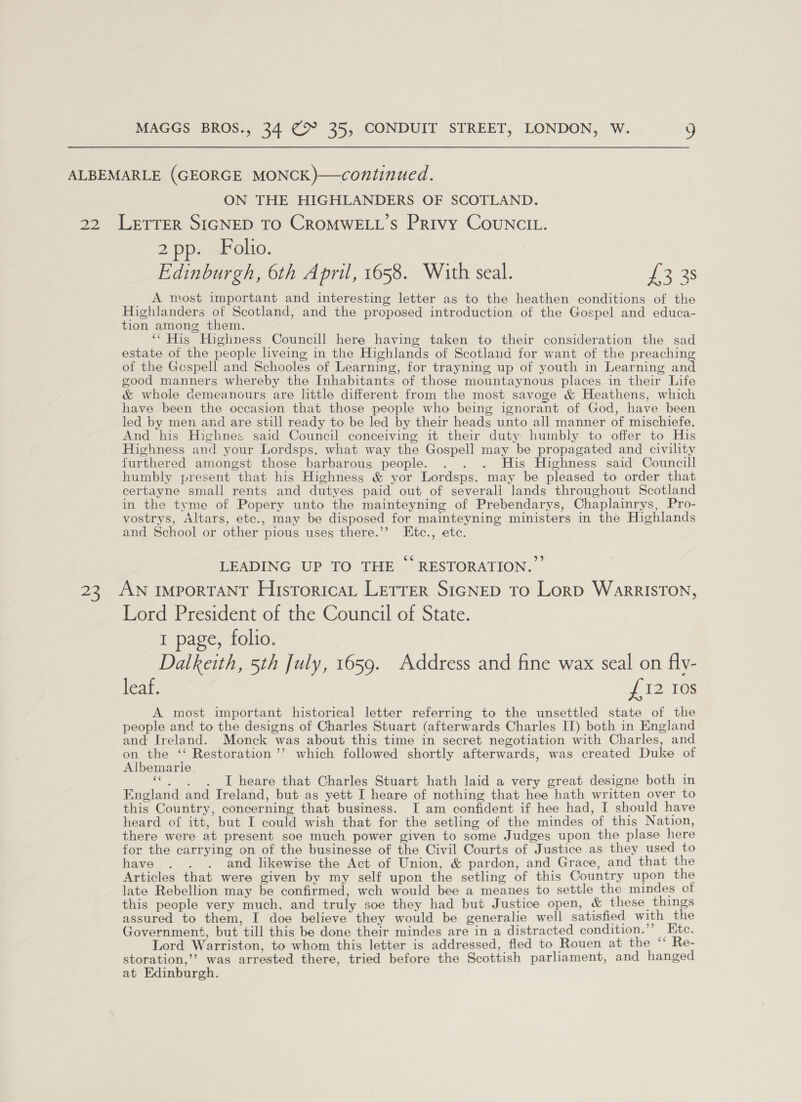 ON THE HIGHLANDERS OF SCOTLAND. 25 2 pp. F o110. Edinburgh, 6th April, 1658. With seal. fags A most important and interesting letter as to the heathen conditions of the Highlanders of Scotland, and the proposed introduction of the Gospel and educa- tion among them. ‘“ His Highness Councill here having taken to their consideration the sad estate of the people liveing in the Highlands of Scotland for want of the preaching of the Gospell and Schooles of Learning, for trayning up of youth in Learning and good manners whereby the Inhabitants of those mountaynous places in their Life &amp; whole demeanours are little different from the most savoge &amp; Heathens, which have been the occasion that those people who being ignorant of God, have been led by men and are still ready to be led by their heads unto all manner of mischiefe. And his Highnes said Council conceiving it their duty humbly to offer to His Highness and your Lordsps. what way the Gospell may be propagated and civility furthered amongst those barbarous people. . . . His Highness said Councill humbly present that his Highness &amp; yor Lordsps. may be pleased to order that certayne small rents and dutyes paid out of severali lands throughout Scotland in the tyme of Popery unto the mainteyning of Prebendarys, Chaplainrys, Pro- vostrys, Altars, etc., may be disposed for mainteyning ministers in the Highlands and School or other pious uses there.’’ Etc., etc. LEADING UP TO THE “RESTORATION.” AN IMPORTANT HistoricaL LETTER SiGNED To LorD WarRISTON, Lord President of the Council of State. 1 page, folio. Dalkeith, 5th July, 1659. Address and fine wax seal on fly- leaf. £12 Ios A. most important historical letter referring to the unsettled state of the people and to the designs of Charles Stuart (afterwards Charles II) both in England and Ireland. Monck was about this time in secret negotiation with Charles, and on the ‘‘ Restoration ’’ which followed shortly afterwards, was created Duke of Albemarle. «.. . I heare that Charles Stuart hath laid a very great designe both in England and Ireland, but as yett I heare of nothing that hee hath written over to this Country, concerning that business. I am confident if hee had, I should have heard of itt, but I could wish that for the setling of the mindes of this Nation, there were at present soe much power given to some Judges upon the plase here for the carrying on of the businesse of the Civil Courts of Justice as they used to have . . . and likewise the Act of Union, &amp; pardon, and Grace, and that the Articles that were given by my self upon the setling of this Country upon the late Rebellion may be confirmed, wch would bee a meanes to settle the mindes of this people very much, and truly soe they had but Justice open, &amp; these things assured to them, I doe believe they would be generalie well satisfied with the Government, but till this be done their mindes are in a distracted condition.”’ Etc. Lord Warriston, to whom this letter is addressed, fled to Rouen at the “* Re- storation,’? was arrested there, tried before the Scottish parliament, and hanged at Edinburgh.